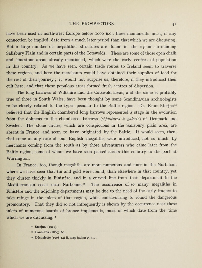 have been used in north-west Europe before 1000 b.c., these monuments must, if any connection be implied, date from a much later period than that which we are discussing. But a large number of megalithic structures are found in the region surrounding Salisbury Plain and in certain parts of the Cotswolds. These are some of those open chalk and limestone areas already mentioned, which were the early centres of population in this country. As we have seen, certain trade routes to Ireland seem to traverse these regions, and here the merchants would have obtained their supplies of food for the rest of their journey ; it would not surprise us, therefore, if they introduced their cult here, and that these populous areas formed fresh centres of dispersion. The long barrows of Wiltshire and the Cotswold areas, and the same is probably true of those in South Wales, have been thought by some Scandinavian archaeologists to be closely related to the types peculiar to the Baltic region. Dr. Knut Sterjna12 believed that the English chambered long barrows represented a stage in the evolution from the dolmens to the chambered barrows (sepultures a galerie) of Denmark and Sweden. The stone circles, which are conspicuous in the Salisbury plain area, are absent in France, and seem to have originated by the Baltic. It would seem, then, that some at any rate of our English megaliths were introduced, not so much by merchants coming from the south as by those adventurers who came later from the Baltic region, some of whom we have seen passed across this country to the port at Warrington. In France, too, though megaliths are more numerous and finer in the Morbihan, where we have seen that tin and gold were found, than elsewhere in that country, yet they cluster thickly in Finistere, and in a curved line from that department to the Mediterranean coast near Narbonne.13 The occurrence of so many megaliths in Finistere and the adjoining departments may be due to the need of the early traders to take refuge in the inlets of that region, while endeavouring to round the dangerous promontory. That they did so not infrequently is shown by the occurrence near these inlets of numerous hoards of bronze implements, most of which date from the time which we are discussing.14 « Sterjna (1910). *3 Lane-Fox (1869) 66. m D^chelette (1908-14) ii. map facing p. 512.