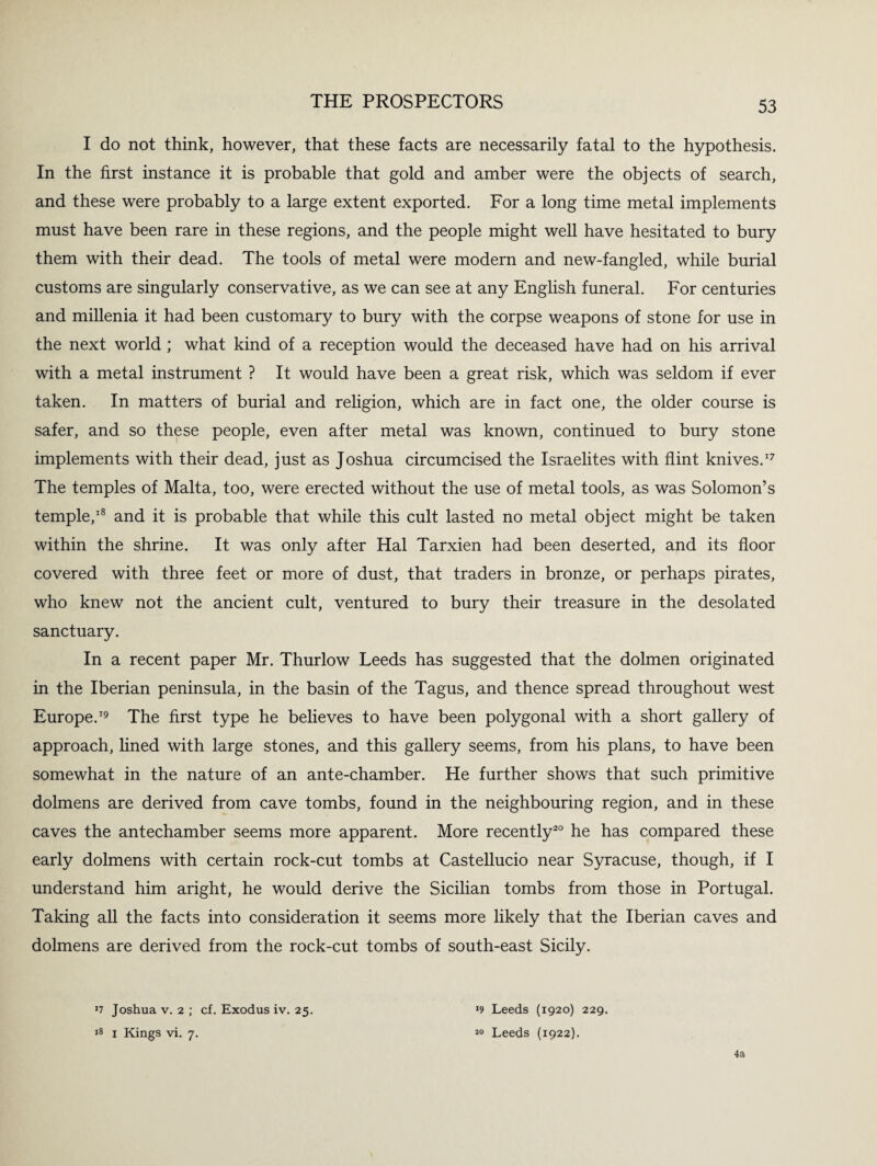 I do not think, however, that these facts are necessarily fatal to the hypothesis. In the first instance it is probable that gold and amber were the objects of search, and these were probably to a large extent exported. For a long time metal implements must have been rare in these regions, and the people might well have hesitated to bury them with their dead. The tools of metal were modern and new-fangled, while burial customs are singularly conservative, as we can see at any English funeral. For centuries and millenia it had been customary to bury with the corpse weapons of stone for use in the next world ; what kind of a reception would the deceased have had on his arrival with a metal instrument ? It would have been a great risk, which was seldom if ever taken. In matters of burial and religion, which are in fact one, the older course is safer, and so these people, even after metal was known, continued to bury stone implements with their dead, just as Joshua circumcised the Israelites with flint knives.17 The temples of Malta, too, were erected without the use of metal tools, as was Solomon’s temple,18 and it is probable that while this cult lasted no metal object might be taken within the shrine. It was only after Hal Tarxien had been deserted, and its floor covered with three feet or more of dust, that traders in bronze, or perhaps pirates, who knew not the ancient cult, ventured to bury their treasure in the desolated sanctuary. In a recent paper Mr. Thurlow Leeds has suggested that the dolmen originated in the Iberian peninsula, in the basin of the Tagus, and thence spread throughout west Europe.19 The first type he believes to have been polygonal with a short gallery of approach, lined with large stones, and this gallery seems, from his plans, to have been somewhat in the nature of an ante-chamber. He further shows that such primitive dolmens are derived from cave tombs, found in the neighbouring region, and in these caves the antechamber seems more apparent. More recently20 he has compared these early dolmens with certain rock-cut tombs at Castellucio near Syracuse, though, if I understand him aright, he would derive the Sicilian tombs from those in Portugal. Taking all the facts into consideration it seems more likely that the Iberian caves and dolmens are derived from the rock-cut tombs of south-east Sicily. x7 Joshua v. 2 ; cf. Exodus iv. 25. *8 1 Kings vi. 7. x9 Leeds (1920) 229. J0 Leeds (1922). 4a