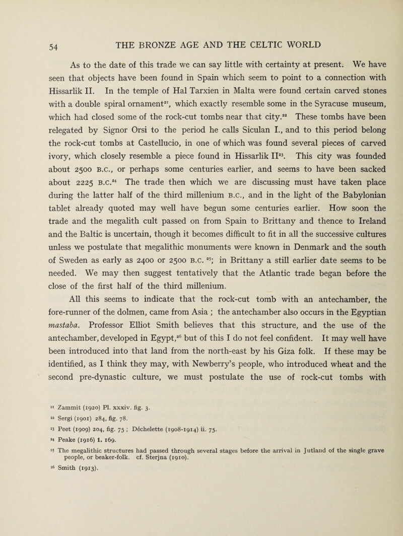 As to the date of this trade we can say little with certainty at present. We have seen that objects have been found in Spain which seem to point to a connection with Hissarlik II. In the temple of Hal Tarxien in Malta were found certain carved stones with a double spiral ornament21, which exactly resemble some in the Syracuse museum, which had closed some of the rock-cut tombs near that city.22 These tombs have been relegated by Signor Orsi to the period he calls Siculan I., and to this period belong the rock-cut tombs at Castellucio, in one of which was found several pieces of carved ivory, which closely resemble a piece found in Hissarlik II23. This city was founded about 2500 b.c., or perhaps some centuries earlier, and seems to have been sacked about 2225 b.c.24 The trade then which we are discussing must have taken place during the latter half of the third millenium b.c., and in the light of the Babylonian tablet already quoted may well have begun some centuries earlier. How soon the trade and the megalith cult passed on from Spain to Brittany and thence to Ireland and the Baltic is uncertain, though it becomes difficult to fit in all the successive cultures unless we postulate that megalithic monuments were known in Denmark and the south of Sweden as early as 2400 or 2500 b.c. 25; in Brittany a still earlier date seems to be needed. We may then suggest tentatively that the Atlantic trade began before the close of the first half of the third millenium. All this seems to indicate that the rock-cut tomb with an antechamber, the fore-runner of the dolmen, came from Asia ; the antechamber also occurs in the Egyptian mastaba. Professor Elliot Smith believes that this structure, and the use of the antechamber, developed in Egypt,26 but of this I do not feel confident. It may well have been introduced into that land from the north-east by his Giza folk. If these may be identified, as I think they may, with Newberry’s people, who introduced wheat and the second pre-dynastic culture, we must postulate the use of rock-cut tombs with 21 Zammit (1920) PI. xxxiv. fig. 3. 22 Sergi (1901) 284, fig. 78. 23 Peet (1909) 204, fig. 75 ; D6chelette (1908-1914) ii. 75. 24 Peake (1916) 1. 169. 25 The megalithic structures had passed through several stages before the arrival in Jutland of the single grave people, or beaker-folk. cf. Sterjna (1910). 26 Smith (1913).