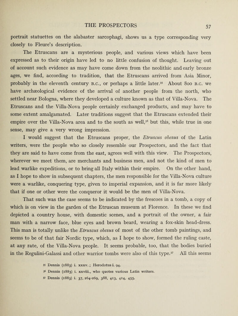 portrait statuettes on the alabaster sarcophagi, shows us a type corresponding very closely to Fleure’s description. The Etruscans are a mysterious people, and various views which have been expressed as to their origin have led to no little confusion of thought. Leaving out of account such evidence as may have come down from the neolithic and early bronze ages, we find, according to tradition, that the Etruscans arrived from Asia Minor, probably in the eleventh century b.c., or perhaps a little later.35 About 800 b.c. we have archaeological evidence of the arrival of another people from the north, who settled near Bologna, where they developed a culture known as that of Villa-Nova. The Etruscans and the Villa-Nova people certainly exchanged products, and may have to some extent amalgamated. Later traditions suggest that the Etruscans extended their empire over the Villa-Nova area and to the south as well,36 but this, while true in one sense, may give a very wrong impression. I would suggest that the Etruscans proper, the Etruscus obesus of the Latin writers, were the people who so closely resemble our Prospectors, and the fact that they are said to have come from the east, agrees well with this view. The Prospectors, wherever we meet them, are merchants and business men, and not the kind of men to lead warlike expeditions, or to bring all Italy within their empire. On the other hand, as I hope to show in subsequent chapters, the men responsible for the Villa-Nova culture were a warlike, conquering type, given to imperial expansion, and it is far more likely that if one or other were the conqueror it would be the men of Villa-Nova. That such was the case seems to be indicated by the frescoes in a tomb, a copy of which is on view in the garden of the Etruscan museum at Florence. In these we find depicted a country house, with domestic scenes, and a portrait of the owner, a fair man with a narrow face, blue eyes and brown beard, wearing a fox-skin head-dress. This man is totally unlike the Etruscus obesus of most of the other tomb paintings, and seems to be of that fair Nordic type, which, as I hope to show, formed the ruling caste, at any rate, of the Villa-Nova people. It seems probable, too, that the bodies buried in the Regulini-Galassi and other warrior tombs were also of this type.37 All this seems 35 Dennis (1883) i. xxxv. ; Herodotus i. 94. 36 Dennis (1883) i. xxviii., who quotes various Latin writers. 37 Dennis (1883) i. 37, 264-269, 388, 413, 414, 455.