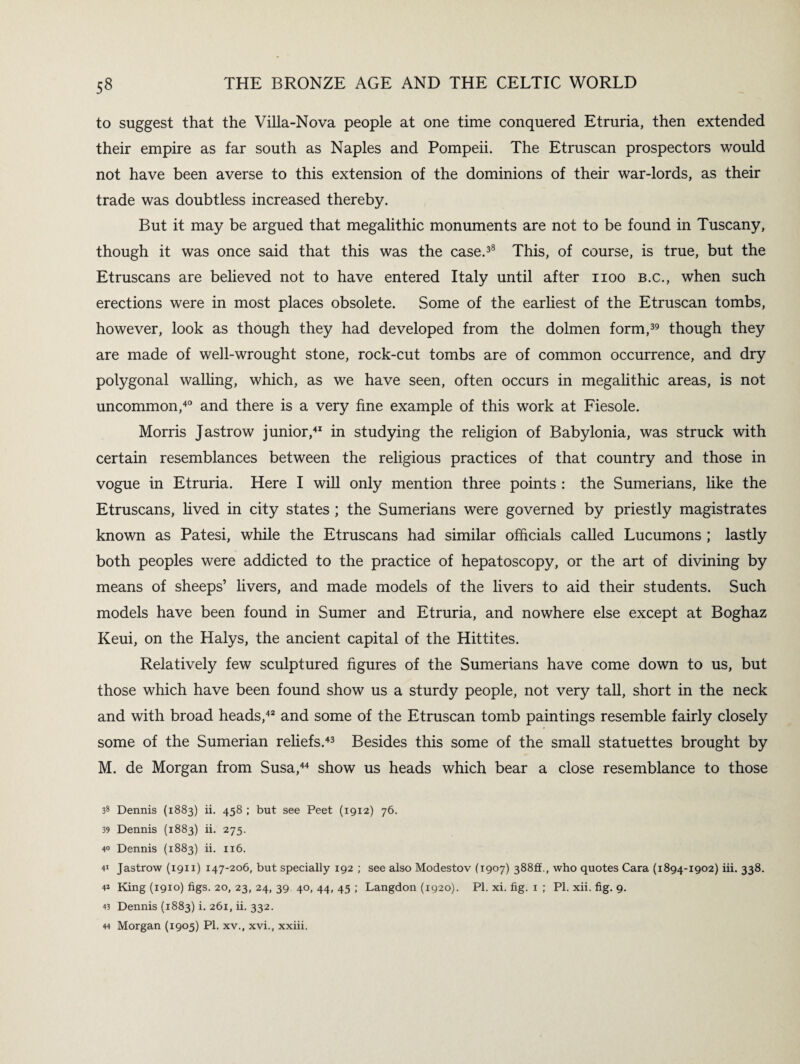 to suggest that the Villa-Nova people at one time conquered Etruria, then extended their empire as far south as Naples and Pompeii. The Etruscan prospectors would not have been averse to this extension of the dominions of their war-lords, as their trade was doubtless increased thereby. But it may be argued that megalithic monuments are not to be found in Tuscany, though it was once said that this was the case.38 This, of course, is true, but the Etruscans are believed not to have entered Italy until after noo b.c., when such erections were in most places obsolete. Some of the earliest of the Etruscan tombs, however, look as though they had developed from the dolmen form,39 though they are made of well-wrought stone, rock-cut tombs are of common occurrence, and dry polygonal walling, which, as we have seen, often occurs in megalithic areas, is not uncommon,40 and there is a very fine example of this work at Fiesole. Morris Jastrow junior,41 in studying the religion of Babylonia, was struck with certain resemblances between the religious practices of that country and those in vogue in Etruria. Here I will only mention three points : the Sumerians, like the Etruscans, lived in city states ; the Sumerians were governed by priestly magistrates known as Patesi, while the Etruscans had similar officials called Lucumons ; lastly both peoples were addicted to the practice of hepatoscopy, or the art of divining by means of sheeps’ livers, and made models of the livers to aid their students. Such models have been found in Sumer and Etruria, and nowhere else except at Boghaz Keui, on the Halys, the ancient capital of the Hittites. Relatively few sculptured figures of the Sumerians have come down to us, but those which have been found show us a sturdy people, not very tall, short in the neck and with broad heads,42 and some of the Etruscan tomb paintings resemble fairly closely some of the Sumerian reliefs.43 Besides this some of the small statuettes brought by M. de Morgan from Susa,44 show us heads which bear a close resemblance to those 38 Dennis (1883) ii. 458 ; but see Peet (1912) 76. 39 Dennis (1883) ii. 275. 40 Dennis (1883) ii. 116. 41 Jastrow (1911) 147-206, but specially 192 ; see also Modestov (1907) 388ft., who quotes Cara (1894-1902) iii. 338. 4* King (1910) figs. 20, 23, 24, 39 40, 44, 45 ; Langdon (1920). PI. xi. fig. 1 ; PI. xii. fig. 9. 43 Dennis (1883) i. 261, ii. 332. 44 Morgan (1905) PI. xv., xvi., xxiii.