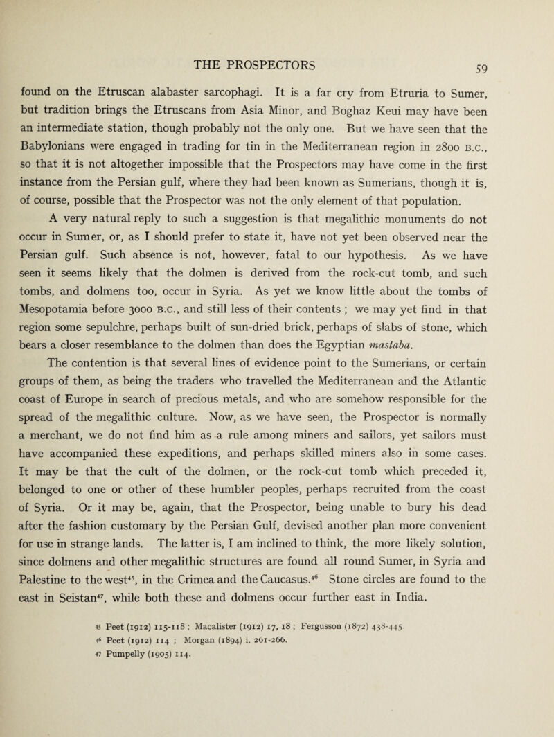 found on the Etruscan alabaster sarcophagi. It is a far cry from Etruria to Sumer, but tradition brings the Etruscans from Asia Minor, and Boghaz Keui may have been an intermediate station, though probably not the only one. But we have seen that the Babylonians were engaged in trading for tin in the Mediterranean region in 2800 b.c., so that it is not altogether impossible that the Prospectors may have come in the first instance from the Persian gulf, where they had been known as Sumerians, though it is, of course, possible that the Prospector was not the only element of that population. A very natural reply to such a suggestion is that megalithic monuments do not occur in Sumer, or, as I should prefer to state it, have not yet been observed near the Persian gulf. Such absence is not, however, fatal to our hypothesis. As we have seen it seems likely that the dolmen is derived from the rock-cut tomb, and such tombs, and dolmens too, occur in Syria. As yet we know little about the tombs of Mesopotamia before 3000 b.c., and still less of their contents ; we may yet find in that region some sepulchre, perhaps built of sun-dried brick, perhaps of slabs of stone, which bears a closer resemblance to the dolmen than does the Egyptian mast aba. The contention is that several lines of evidence point to the Sumerians, or certain groups of them, as being the traders who travelled the Mediterranean and the Atlantic coast of Europe in search of precious metals, and who are somehow responsible for the spread of the megalithic culture. Now, as we have seen, the Prospector is normally a merchant, we do not find him as a rule among miners and sailors, yet sailors must have accompanied these expeditions, and perhaps skilled miners also in some cases. It may be that the cult of the dolmen, or the rock-cut tomb which preceded it, belonged to one or other of these humbler peoples, perhaps recruited from the coast of Syria. Or it may be, again, that the Prospector, being unable to bury his dead after the fashion customary by the Persian Gulf, devised another plan more convenient for use in strange lands. The latter is, I am inclined to think, the more likely solution, since dolmens and other megalithic structures are found all round Sumer, in Syria and Palestine to the west45, in the Crimea and the Caucasus.46 Stone circles are found to the east in Seistan47, while both these and dolmens occur further east in India. 45 Peet (1912) 115-118 ; Macalister (1912) 17, 18 ; Fergusson (1872) 438-445. 46 Peet (1912) 114 ; Morgan (1894) i. 261-266. 47 Pumpelly (1905) 114.