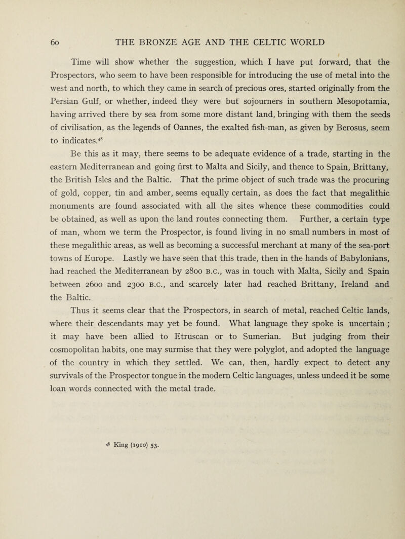 Time will show whether the suggestion, which I have put forward, that the Prospectors, who seem to have been responsible for introducing the use of metal into the west and north, to which they came in search of precious ores, started originally from the Persian Gulf, or whether, indeed they were but sojourners in southern Mesopotamia, having arrived there by sea from some more distant land, bringing with them the seeds of civilisation, as the legends of Oannes, the exalted fish-man, as given by Berosus, seem to indicates.48 Be this as it may, there seems to be adequate evidence of a trade, starting in the eastern Mediterranean and going first to Malta and Sicily, and thence to Spain, Brittany, the British Isles and the Baltic. That the prime object of such trade was the procuring of gold, copper, tin and amber, seems equally certain, as does the fact that megalithic monuments are found associated with all the sites whence these commodities could be obtained, as well as upon the land routes connecting them. Further, a certain type of man, whom we term the Prospector, is found living in no small numbers in most of these megalithic areas, as well as becoming a successful merchant at many of the sea-port towns of Europe. Lastly we have seen that this trade, then in the hands of Babylonians, had reached the Mediterranean by 2800 b.c., was in touch with Malta, Sicily and Spain between 2600 and 2300 b.c., and scarcely later had reached Brittany, Ireland and the Baltic. Thus it seems clear that the Prospectors, in search of metal, reached Celtic lands, where their descendants may yet be found. What language they spoke is uncertain ; it may have been allied to Etruscan or to Sumerian. But judging from their cosmopolitan habits, one may surmise that they were polyglot, and adopted the language of the country in which they settled. We can, then, hardly expect to detect any survivals of the Prospector tongue in the modern Celtic languages, unless undeed it be some loan words connected with the metal trade. 48 King (1910) 53.