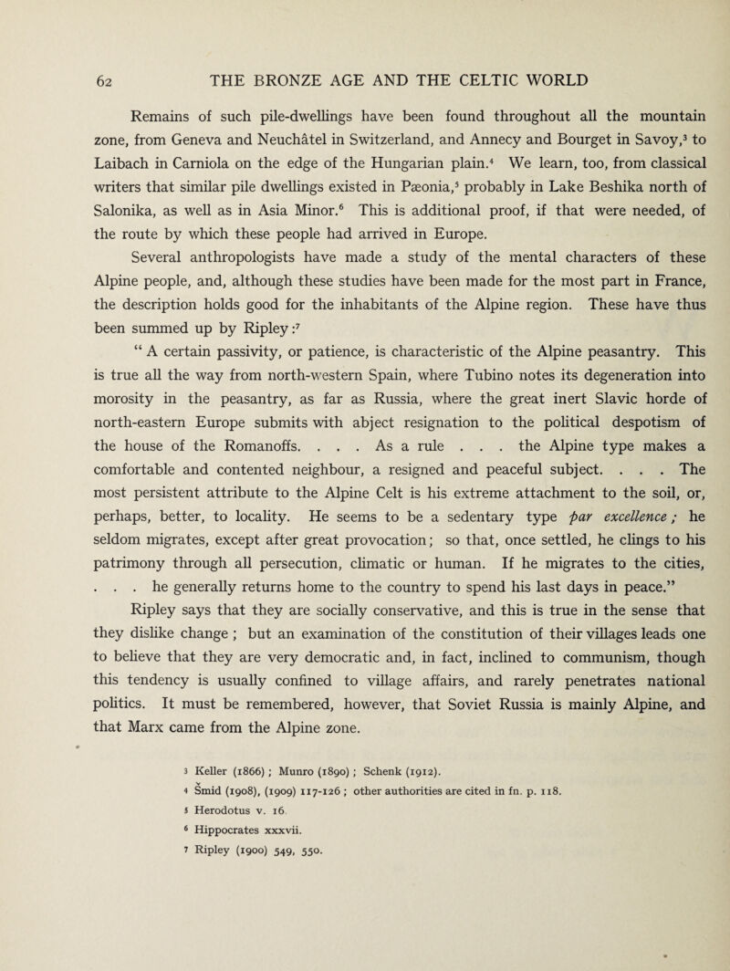Remains of such pile-dwellings have been found throughout all the mountain zone, from Geneva and Neuchatel in Switzerland, and Annecy and Bourget in Savoy,3 to Laibach in Carniola on the edge of the Hungarian plain.4 We learn, too, from classical writers that similar pile dwellings existed in Pseonia,5 probably in Lake Beshika north of Salonika, as well as in Asia Minor.6 This is additional proof, if that were needed, of the route by which these people had arrived in Europe. Several anthropologists have made a study of the mental characters of these Alpine people, and, although these studies have been made for the most part in France, the description holds good for the inhabitants of the Alpine region. These have thus been summed up by Ripley :7 “ A certain passivity, or patience, is characteristic of the Alpine peasantry. This is true all the way from north-western Spain, where Tubino notes its degeneration into morosity in the peasantry, as far as Russia, where the great inert Slavic horde of north-eastern Europe submits with abject resignation to the political despotism of the house of the Romanoffs. ... As a rule . . . the Alpine type makes a comfortable and contented neighbour, a resigned and peaceful subject. . . . The most persistent attribute to the Alpine Celt is his extreme attachment to the soil, or, perhaps, better, to locality. He seems to be a sedentary type par excellence; he seldom migrates, except after great provocation; so that, once settled, he clings to his patrimony through all persecution, climatic or human. If he migrates to the cities, . . . he generally returns home to the country to spend his last days in peace.” Ripley says that they are socially conservative, and this is true in the sense that they dislike change ; but an examination of the constitution of their villages leads one to believe that they are very democratic and, in fact, inclined to communism, though this tendency is usually confined to village affairs, and rarely penetrates national politics. It must be remembered, however, that Soviet Russia is mainly Alpine, and that Marx came from the Alpine zone. 3 Keller (1866) ; Munro (1890); Schenk (1912). v 4 Smid (1908), (1909) 117-126 ; other authorities are cited in fn. p. 118. s Herodotus v. 16 6 Hippocrates xxxvii. 7 Ripley (1900) 549, 550.