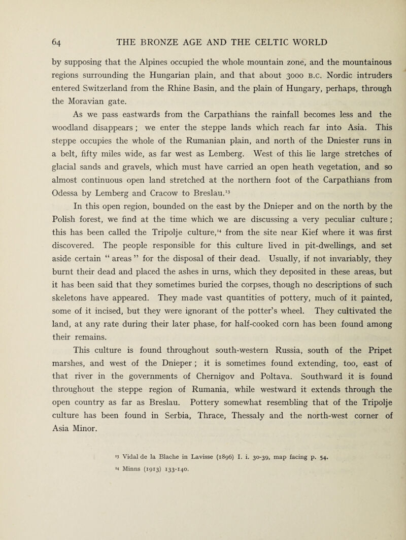 by supposing that the Alpines occupied the whole mountain zone, and the mountainous regions surrounding the Hungarian plain, and that about 3000 b.c. Nordic intruders entered Switzerland from the Rhine Basin, and the plain of Hungary, perhaps, through the Moravian gate. As we pass eastwards from the Carpathians the rainfall becomes less and the woodland disappears ; we enter the steppe lands which reach far into Asia. This steppe occupies the whole of the Rumanian plain, and north of the Dniester runs in a belt, fifty miles wide, as far west as Lemberg. West of this lie large stretches of glacial sands and gravels, which must have carried an open heath vegetation, and so almost continuous open land stretched at the northern foot of the Carpathians from Odessa by Lemberg and Cracow to Breslau.13 In this open region, bounded on the east by the Dnieper and on the north by the Polish forest, we find at the time which we are discussing a very peculiar culture ; this has been called the Tripolje culture,14 from the site near Kief where it was first discovered. The people responsible for this culture lived in pit-dwellings, and set aside certain “ areas ” for the disposal of their dead. Usually, if not invariably, they burnt their dead and placed the ashes in urns, which they deposited in these areas, but it has been said that they sometimes buried the corpses, though no descriptions of such skeletons have appeared. They made vast quantities of pottery, much of it painted, some of it incised, but they were ignorant of the potter’s wheel. They cultivated the land, at any rate during their later phase, for half-cooked corn has been found among their remains. This culture is found throughout south-western Russia, south of the Pripet marshes, and west of the Dnieper ; it is sometimes found extending, too, east of that river in the governments of Chernigov and Poltava. Southward it is found throughout the steppe region of Rumania, while westward it extends through the open country as far as Breslau. Pottery somewhat resembling that of the Tripolje culture has been found in Serbia, Thrace, Thessaly and the north-west corner of Asia Minor. ‘3 Vidal de la Blache in Lavisse (1896) I. i. 30-39, map facing p. 54. J4 Minns (1913) 133-140.