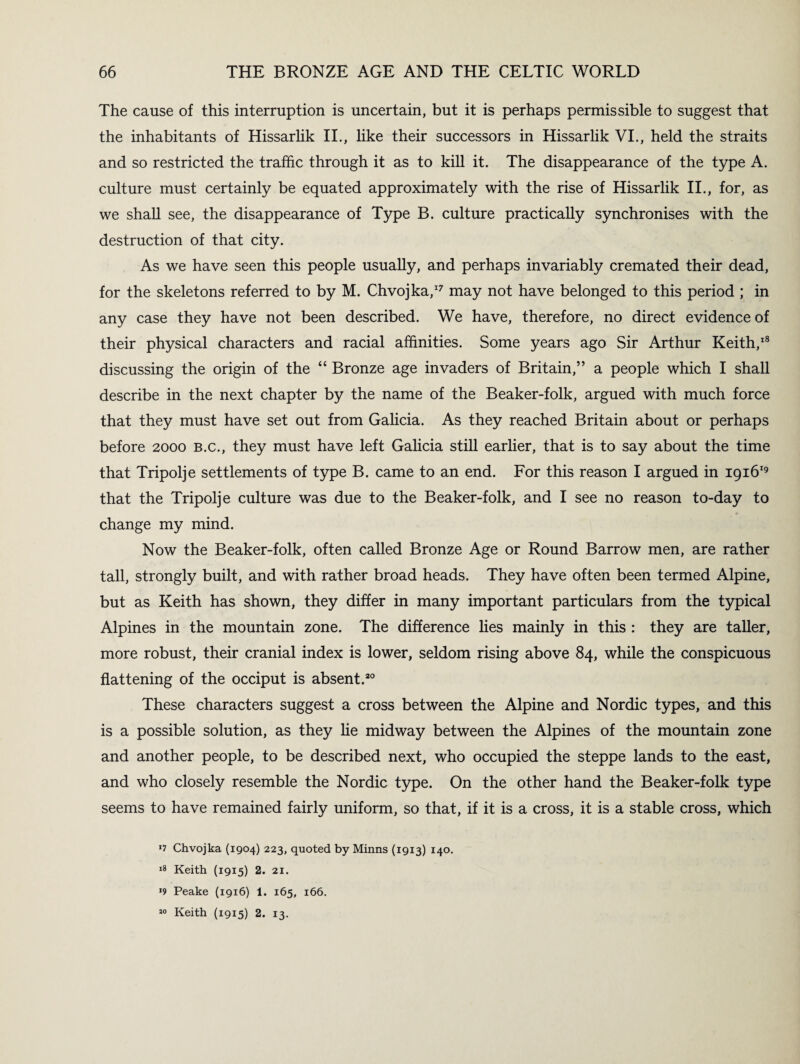 The cause of this interruption is uncertain, but it is perhaps permissible to suggest that the inhabitants of Hissarlik II., like their successors in Hissarlik VI., held the straits and so restricted the traffic through it as to kill it. The disappearance of the type A. culture must certainly be equated approximately with the rise of Hissarlik II., for, as we shall see, the disappearance of Type B. culture practically synchronises with the destruction of that city. As we have seen this people usually, and perhaps invariably cremated their dead, for the skeletons referred to by M. Chvojka,17 may not have belonged to this period ; in any case they have not been described. We have, therefore, no direct evidence of their physical characters and racial affinities. Some years ago Sir Arthur Keith,18 discussing the origin of the “ Bronze age invaders of Britain,” a people which I shall describe in the next chapter by the name of the Beaker-folk, argued with much force that they must have set out from Galicia. As they reached Britain about or perhaps before 2000 b.c., they must have left Galicia still earlier, that is to say about the time that Tripolje settlements of type B. came to an end. For this reason I argued in 191619 that the Tripolje culture was due to the Beaker-folk, and I see no reason to-day to change my mind. Now the Beaker-folk, often called Bronze Age or Round Barrow men, are rather tall, strongly built, and with rather broad heads. They have often been termed Alpine, but as Keith has shown, they differ in many important particulars from the typical Alpines in the mountain zone. The difference lies mainly in this : they are taller, more robust, their cranial index is lower, seldom rising above 84, while the conspicuous flattening of the occiput is absent.20 These characters suggest a cross between the Alpine and Nordic types, and this is a possible solution, as they he midway between the Alpines of the mountain zone and another people, to be described next, who occupied the steppe lands to the east, and who closely resemble the Nordic type. On the other hand the Beaker-folk type seems to have remained fairly uniform, so that, if it is a cross, it is a stable cross, which *7 Chvojka (1904) 223, quoted by Minns (1913) 140. 18 Keith (1915) 2. 21. *9 Peake (1916) 1. 165, 166. 10 Keith (1915) 2. 13.