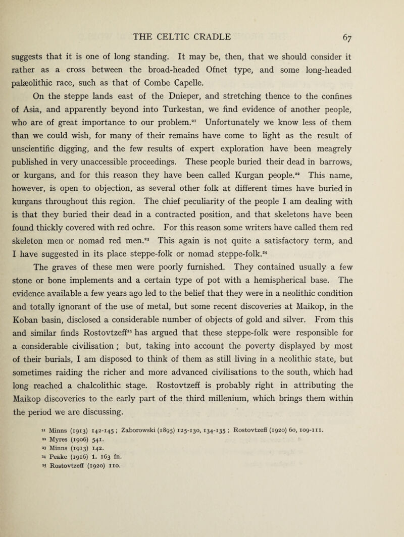 suggests that it is one of long standing. It may be, then, that we should consider it rather as a cross between the broad-headed Ofnet type, and some long-headed palaeolithic race, such as that of Combe Capelle. On the steppe lands east of the Dnieper, and stretching thence to the confines of Asia, and apparently beyond into Turkestan, we find evidence of another people, who are of great importance to our problem.21 Unfortunately we know less of them than we could wish, for many of their remains have come to light as the result of unscientific digging, and the few results of expert exploration have been meagrely published in very unaccessible proceedings. These people buried their dead in barrows, or kurgans, and for this reason they have been called Kurgan people.22 This name, however, is open to objection, as several other folk at different times have buried in kurgans throughout this region. The chief peculiarity of the people I am dealing with is that they buried their dead in a contracted position, and that skeletons have been found thickly covered with red ochre. For this reason some writers have called them red skeleton men or nomad red men.23 This again is not quite a satisfactory term, and I have suggested in its place steppe-folk or nomad steppe-folk.24 The graves of these men were poorly furnished. They contained usually a few stone or bone implements and a certain type of pot with a hemispherical base. The evidence available a few years ago led to the belief that they were in a neolithic condition and totally ignorant of the use of metal, but some recent discoveries at Maikop, in the Koban basin, disclosed a considerable number of objects of gold and silver. From this and similar finds Rostovtzeff25 has argued that these steppe-folk were responsible for a considerable civilisation ; but, taking into account the poverty displayed by most of their burials, I am disposed to think of them as still living in a neolithic state, but sometimes raiding the richer and more advanced civilisations to the south, which had long reached a chalcolithic stage. Rostovtzeff is probably right in attributing the Maikop discoveries to the early part of the third millenium, which brings them within the period we are discussing. « Minns (19x3) 142-145 ; Zaborowski (1895) 125-130,134-135; Rostovtzeff (1920) 60, 109-111. M Myres (1906) 541. *3 Minns (1913) 142. *4 Peake (1916) 1. 163 fn. 25 Rostovtzeff (1920) no.