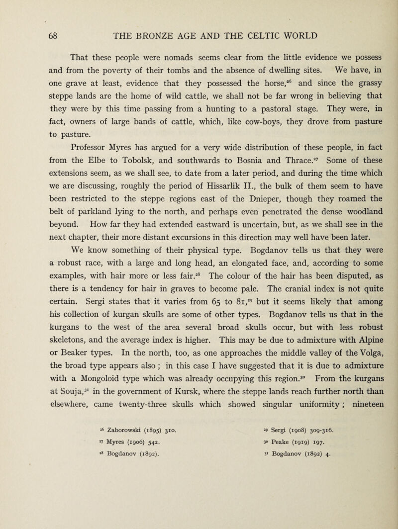 That these people were nomads seems clear from the little evidence we possess and from the poverty of their tombs and the absence of dwelling sites. We have, in one grave at least, evidence that they possessed the horse,*6 and since the grassy steppe lands are the home of wild cattle, we shall not be far wrong in believing that they were by this time passing from a hunting to a pastoral stage. They were, in fact, owners of large bands of cattle, which, like cow-boys, they drove from pasture to pasture. Professor Myres has argued for a very wide distribution of these people, in fact from the Elbe to Tobolsk, and southwards to Bosnia and Thrace.27 Some of these extensions seem, as we shall see, to date from a later period, and during the time which we are discussing, roughly the period of Hissarlik II., the bulk of them seem to have been restricted to the steppe regions east of the Dnieper, though they roamed the belt of parkland lying to the north, and perhaps even penetrated the dense woodland beyond. How far they had extended eastward is uncertain, but, as we shall see in the next chapter, their more distant excursions in this direction may well have been later. We know something of their physical type. Bogdanov tells us that they were a robust race, with a large and long head, an elongated face, and, according to some examples, with hair more or less fair.*8 The colour of the hair has been disputed, as there is a tendency for hair in graves to become pale. The cranial index is not quite certain. Sergi states that it varies from 65 to 81,*9 but it seems likely that among his collection of kurgan skulls are some of other types. Bogdanov tells us that in the kurgans to the west of the area several broad skulls occur, but with less robust skeletons, and the average index is higher. This may be due to admixture with Alpine or Beaker types. In the north, too, as one approaches the middle valley of the Volga, the broad type appears also ; in this case I have suggested that it is due to admixture with a Mongoloid type which was already occupying this region.30 From the kurgans at Souja,31 in the government of Kursk, where the steppe lands reach further north than elsewhere, came twenty-three skulls which showed singular uniformity ; nineteen 16 Zaborowski (1895) 310. 27 Myres (1906) 542. 28 Bogdanov (1892). 29 Sergi (1908) 309-316. 3“ Peake (1919) 197. 32 Bogdanov (1892) 4.
