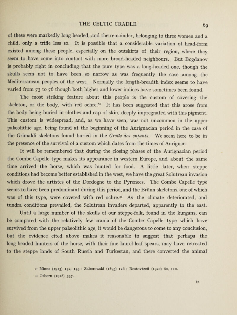 of these were markedly long headed, and the remainder, belonging to three women and a child, only a trifle less so. It is possible that a considerable variation of head-form existed among these people, especially on the outskirts of their region, where they seem to have come into contact with more broad-headed neighbours. But Bogdanov is probably right in concluding that the pure type was a long-headed one, though the skulls seem not to have been so narrow as was frequently the case among the Mediterranean peoples of the west. Normally the length-breadth index seems to have varied from 73 to 76 though both higher and lower indices have sometimes been found. The most striking feature about this people is the custom of covering the skeleton, or the body, with red ochre.32 It has been suggested that this arose from the body being buried in clothes and cap of skin, deeply impregnated with this pigment. This custom is widespread, and, as we have seen, was not uncommon in the upper palaeolithic age, being found at the beginning of the Aurignacian period in the case of the Grimaldi skeletons found buried in the Grotte des enfants. We seem here to be in the presence of the survival of a custom which dates from the times of Aurignac. It will be remembered that during the closing phases of the Aurignacian period the Combe Capelle type makes its appearance in western Europe, and about the same time arrived the horse, which was hunted for food. A little later, when steppe conditions had become better established in the west, we have the great Solutrean invasion which drove the artistes of the Dordogne to the Pyrenees. The Combe Capelle type seems to have been predominant during this period, and the Briinn skeletons, one of which was of this type, were covered with red ochre.33 As the climate deteriorated, and tundra conditions prevailed, the Solutrean invaders departed, apparently to the east. Until a large number of the skulls of our steppe-folk, found in the kurgans, can be compared with the relatively few crania of the Combe Capelle type which have survived from the upper palaeolithic age, it would be dangerous to come to any conclusion, but the evidence cited above makes it reasonable to suggest that perhaps the long-headed hunters of the horse, with their fine laurel-leaf spears, may have retreated to the steppe lands of South Russia and Turkestan, and there converted the animal 3* Minns (1913) 142, 143; Zaborowski (1895) 126; Rostovtzeff (1920) 60, no. 33 Osborn (1918) 337. 6a