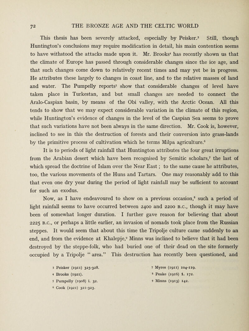 This thesis has been severely attacked, especially by Peisker.3 Still, though Huntington’s conclusions may require modification in detail, his main contention seems to have withstood the attacks made upon it. Mr. Brooks4 has recently shown us that the climate of Europe has passed through considerable changes since the ice age, and that such changes come down to relatively recent times and may yet be in progress. He attributes these largely to changes in coast line, and to the relative masses of land and water. The Pumpelly reports5 show that considerable changes of level have taken place in Turkestan, and but small changes are needed to connect the Aralo-Caspian basin, by means of the Obi valley, with the Arctic Ocean. All this tends to show that we may expect considerable variation in the climate of this region, while Huntington’s evidence of changes in the level of the Caspian Sea seems to prove that such variations have not been always in the same direction. Mr. Cook is, however, inclined to see in this the destruction of forests and their conversion into grass-lands by the primitive process of cultivation which he terms Milpa agriculture.6 It is to periods of light rainfall that Huntington attributes the four great irruptions from the Arabian desert which have been recognised by Semitic scholars,7 the last of which spread the doctrine of Islam over the Near East ; to the same cause he attributes, too, the various movements of the Huns and Tartars. One may reasonably add to this that even one dry year during the period of light rainfall may be sufficient to account for such an exodus. Now, as I have endeavoured to show on a previous occasion,8 such a period of light rainfall seems to have occurred between 2400 and 2200 b.c., though it may have been of somewhat longer duration. I further gave reason for believing that about 2225 b.c., or perhaps a little earlier, an invasion of nomads took place from the Russian steppes. It would seem that about this time the Tripolje culture came suddenly to an end, and from the evidence at Khalepje,9 Minns was inclined to believe that it had been destroyed by the steppe-folk, who had buried one of their dead on the site formerly occupied by a Tripolje “ area.” This destruction has recently been questioned, and 3 Peisker (1911) 325-328. 4 Brooks (1921). 5 Pumpelly (1908) i. 32. 6 Cook (1921) 321-323. 7 Myres (1911) 104-119. 8 Peake (1916) 1. 172. 9 Minns (1913) 142.