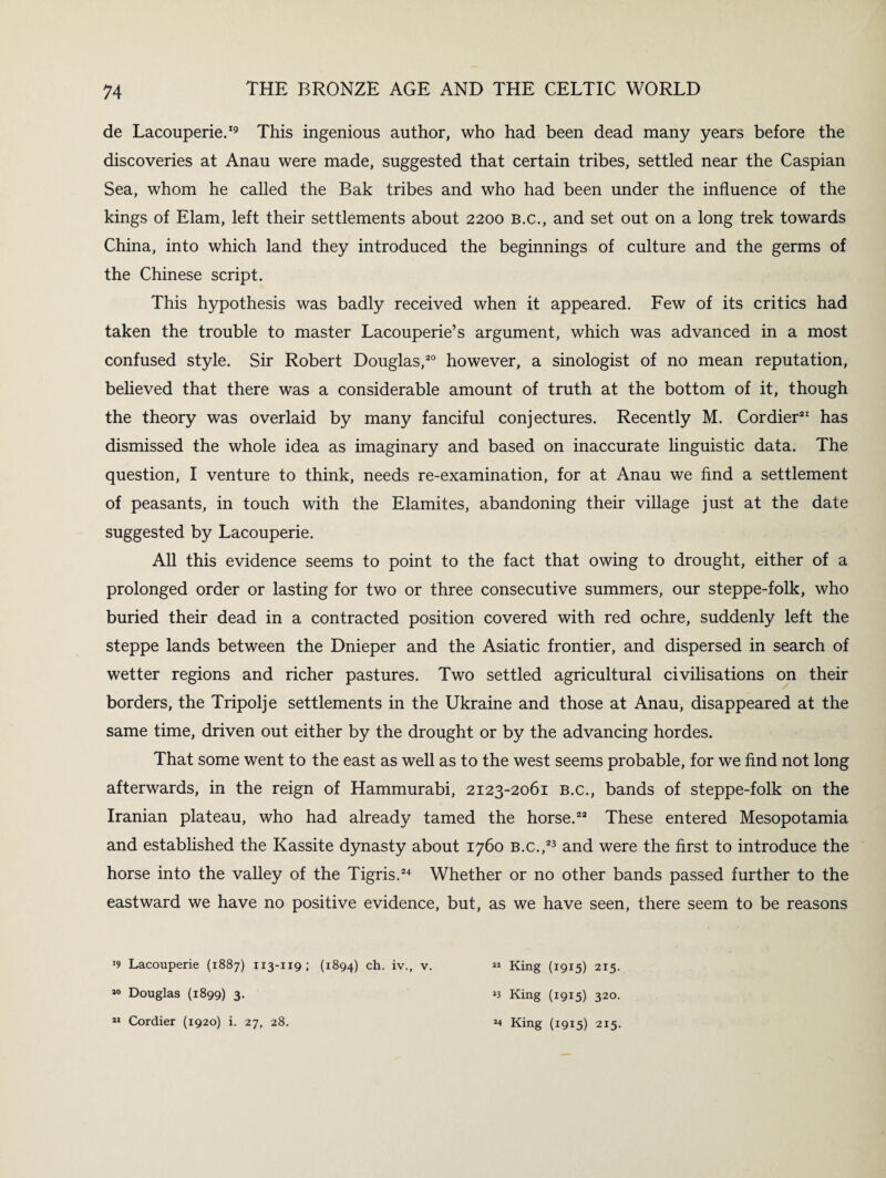 de Lacouperie.19 This ingenious author, who had been dead many years before the discoveries at Anau were made, suggested that certain tribes, settled near the Caspian Sea, whom he called the Bak tribes and who had been under the influence of the kings of Elam, left their settlements about 2200 b.c., and set out on a long trek towards China, into which land they introduced the beginnings of culture and the germs of the Chinese script. This hypothesis was badly received when it appeared. Few of its critics had taken the trouble to master Lacouperie’s argument, which was advanced in a most confused style. Sir Robert Douglas,20 however, a sinologist of no mean reputation, believed that there was a considerable amount of truth at the bottom of it, though the theory was overlaid by many fanciful conjectures. Recently M. Cordier21 has dismissed the whole idea as imaginary and based on inaccurate linguistic data. The question, I venture to think, needs re-examination, for at Anau we find a settlement of peasants, in touch with the Elamites, abandoning their village just at the date suggested by Lacouperie. All this evidence seems to point to the fact that owing to drought, either of a prolonged order or lasting for two or three consecutive summers, our steppe-folk, who buried their dead in a contracted position covered with red ochre, suddenly left the steppe lands between the Dnieper and the Asiatic frontier, and dispersed in search of wetter regions and richer pastures. Two settled agricultural civilisations on their borders, the Tripolje settlements in the Ukraine and those at Anau, disappeared at the same time, driven out either by the drought or by the advancing hordes. That some went to the east as well as to the west seems probable, for we find not long afterwards, in the reign of Hammurabi, 2123-2061 b.c., bands of steppe-folk on the Iranian plateau, who had already tamed the horse.22 These entered Mesopotamia and established the Kassite dynasty about 1760 b.c.,23 and were the first to introduce the horse into the valley of the Tigris.24 Whether or no other bands passed further to the eastward we have no positive evidence, but, as we have seen, there seem to be reasons >9 Lacouperie (1887) 1x3-119; (1894) ch. iv., v. « King (1915) 215. J0 Douglas (1899) 3. Cordier (1920) i. 27, 28. XI *3 King (1915) 320. *4 King (1915) 215.