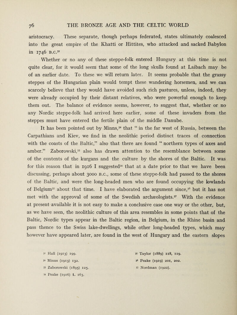 aristocracy. These separate, though perhaps federated, states ultimately coalesced into the great empire of the Khatti or Hittites, who attacked and sacked Babylon in 1746 B.c.31 Whether or no any of these steppe-folk entered Hungary at this time is not quite clear, for it would seem that some of the long skulls found at Laibach may be of an earlier date. To these we will return later. It seems probable that the grassy steppes of the Hungarian plain would tempt these wandering horsemen, and we can scarcely believe that they would have avoided such rich pastures, unless, indeed, they were already occupied by their distant relatives, who were powerful enough to keep them out. The balance of evidence seems, however, to suggest that, whether or no any Nordic steppe-folk had arrived here earlier, some of these invaders from the steppes must have entered the fertile plain of the middle Danube. It has been pointed out by Minns,32 that “ in the far west of Russia, between the Carpathians and Kiev, we find in the neolithic period distinct traces of connection with the coasts of the Baltic,” also that there are found “ northern types of axes and amber.” Zaborowski,33 also has drawn attention to the resemblance between some of the contents of the kurgans and the culture by the shores of the Baltic. It was for this reason that in 1916 I suggested34 that at a date prior to that we have been discussing, perhaps about 3000 b.c., some of these steppe-folk had passed to the shores of the Baltic, and were the long-headed men who are found occupying the lowlands of Belgium35 about that time. I have elaborated the argument since,36 but it has not met with the approval of some of the Swedish archaeologists.37 With the evidence at present available it is not easy to make a conclusive case one way or the other, but, as we have seen, the neolithic culture of this area resembles in some points that of the Baltic, Nordic types appear in the Baltic region, in Belgium, in the Rhine basin and pass thence to the Swiss lake-dwellings, while other long-headed types, which may however have appeared later, are found in the west of Hungary and the eastern slopes 31 Hall (1913) 199. 3* Minns (1913) 132. 33 Zaborowski (1895) 125. 34 Peake (1916) 1. 163. 35 Taylor (1889) 118, 119. 36 Peake (1919) 201, 202. 37 Nordman (1922).