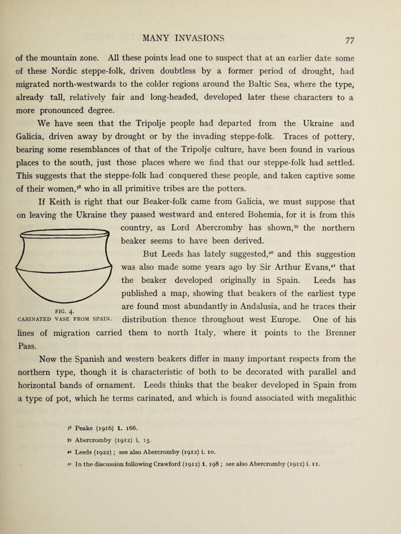 77 of the mountain zone. All these points lead one to suspect that at an earlier date some of these Nordic steppe-folk, driven doubtless by a former period of drought, had migrated north-westwards to the colder regions around the Baltic Sea, where the type, already tall, relatively fair and long-headed, developed later these characters to a more pronounced degree. We have seen that the Tripolje people had departed from the Ukraine and Galicia, driven away by drought or by the invading steppe-folk. Traces of pottery, bearing some resemblances of that of the Tripolje culture, have been found in various places to the south, just those places where we find that our steppe-folk had settled. This suggests that the steppe-folk had conquered these people, and taken captive some of their women,38 who in all primitive tribes are the potters. If Keith is right that our Beaker-folk came from Galicia, we must suppose that on leaving the Ukraine they passed westward and entered Bohemia, for it is from this country, as Lord Abercromby has shown,39 the northern beaker seems to have been derived. But Leeds has lately suggested,40 and this suggestion was also made some years ago by Sir Arthur Evans,41 that the beaker developed originally in Spain. Leeds has published a map, showing that beakers of the earliest type are found most abundantly in Andalusia, and he traces their distribution thence throughout west Europe. One of his CARINATED VASE FROM SPAIN. lines of migration carried them to north Italy, where it points to the Brenner Pass. Now the Spanish and western beakers differ in many important respects from the northern type, though it is characteristic of both to be decorated with parallel and horizontal bands of ornament. Leeds thinks that the beaker developed in Spain from a type of pot, which he terms carinated, and which is found associated with megalithic 38 Peake (1916) 1. 166. 39 Abercromby (1912) i, 15. 4° Leeds (1922) ; see also Abercromby (1912) i. 10.