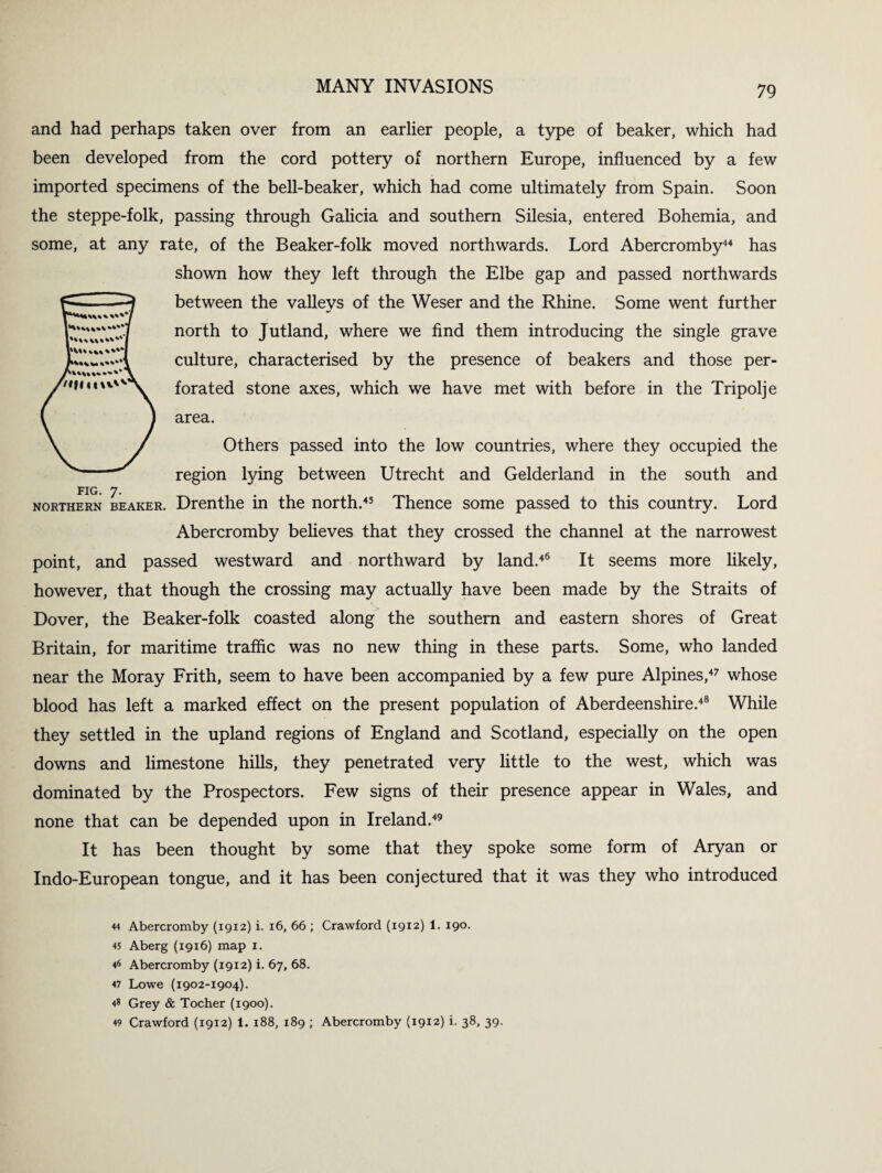 and had perhaps taken over from an earlier people, a type of beaker, which had been developed from the cord pottery of northern Europe, influenced by a few imported specimens of the bell-beaker, which had come ultimately from Spain. Soon the steppe-folk, passing through Galicia and southern Silesia, entered Bohemia, and some, at any rate, of the Beaker-folk moved northwards. Lord Abercromby44 has shown how they left through the Elbe gap and passed northwards between the valleys of the Weser and the Rhine. Some went further north to Jutland, where we find them introducing the single grave culture, characterised by the presence of beakers and those per¬ forated stone axes, which we have met with before in the Tripolje area. Others passed into the low countries, where they occupied the region lying between Utrecht and Gelderland in the south and FIG. 7. northern beaker. Drenthe in the north.45 Thence some passed to this country. Lord Abercromby believes that they crossed the channel at the narrowest point, and passed westward and northward by land.46 It seems more likely, however, that though the crossing may actually have been made by the Straits of Dover, the Beaker-folk coasted along the southern and eastern shores of Great Britain, for maritime traffic was no new thing in these parts. Some, who landed near the Moray Frith, seem to have been accompanied by a few pure Alpines,47 whose blood has left a marked effect on the present population of Aberdeenshire.48 While they settled in the upland regions of England and Scotland, especially on the open downs and limestone hills, they penetrated very little to the west, which was dominated by the Prospectors. Few signs of their presence appear in Wales, and none that can be depended upon in Ireland.49 It has been thought by some that they spoke some form of Aryan or Indo-European tongue, and it has been conjectured that it was they who introduced 44 Abercromby (1912) i. 16, 66 ; Crawford (1912) l9°- 45 Aberg (1916) map 1. 46 Abercromby (1912) i. 67, 68. 47 Lowe (1902-1904). 48 Grey & Tocher (1900). 49 Crawford (1912) 1. 188, 189 ; Abercromby (1912) i. 38, 39.