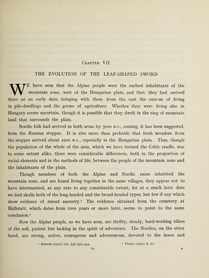 Chapter VII THE EVOLUTION OF THE LEAF-SHAPED SWORD WE have seen that the Alpine people were the earliest inhabitants of the mountain zone, west of the Hungarian plain, and that they had arrived there at an early date, bringing with them from the east the custom of living in pile-dwellings and the germs of agriculture. Whether they were living also in Hungary seems uncertain, though it is possible that they dwelt in the ring of mountain land that surrounds the plain. Nordic folk had arrived in both areas by 3000 b.c., coming, it has been suggested, from the Russian steppes. It is also more than probable that fresh invaders from the steppes arrived about 2200 b.c., especially in the Hungarian plain. Thus, though the population of the whole of the area, which we have termed the Celtic cradle, was to some extent alike, there were considerable differences, both in the proportion of racial elements and in the methods of life, between the people of the mountain zone and the inhabitants of the plain. Though members of both the Alpine and Nordic races inhabited the mountain zone, and are found living together in the same villages, they appear not to have intermarried, at any rate to any considerable extent, for at a much later date we find skulls both of the long-headed and the broad-headed types, but few if any which show evidence of mixed ancestry.1 The evidence obtained from the cemetery at Hallstatt, which dates from 1000 years or more later, seems to point to the same conclusion.2 Now the Alpine people, as we have seen, are thrifty, steady, hard-working tillers of the soil, patient but lacking in the spirit of adventure. The Nordics, on the other hand, are strong, active, courageous and adventurous, devoted to the horse and 1 Schenk (1912) 191, 536'539. 544- 2 Peake (1922) 1. 70.