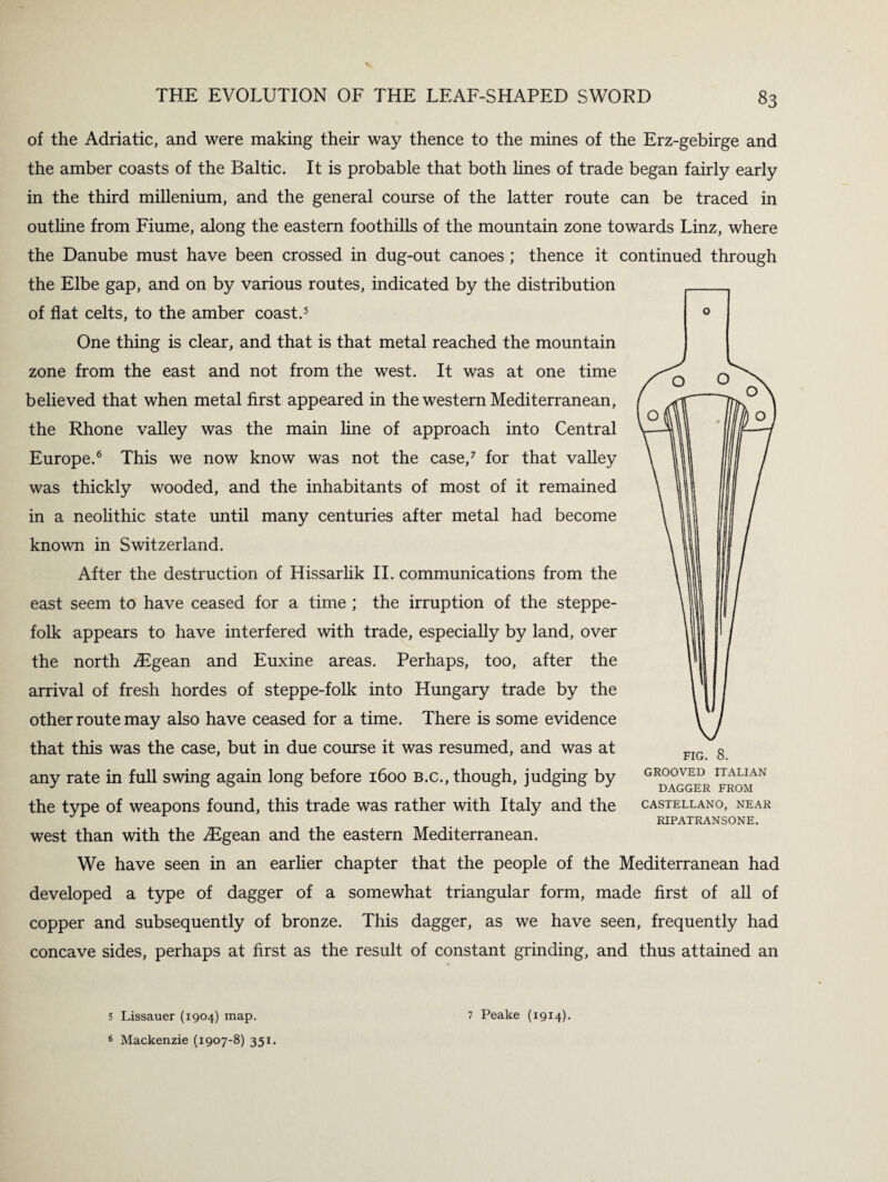 of the Adriatic, and were making their way thence to the mines of the Erz-gebirge and the amber coasts of the Baltic. It is probable that both lines of trade began fairly early in the third millenium, and the general course of the latter route can be traced in outline from Fiume, along the eastern foothills of the mountain zone towards Linz, where the Danube must have been crossed in dug-out canoes ; thence it continued through the Elbe gap, and on by various routes, indicated by the distribution of flat celts, to the amber coast.5 One thing is clear, and that is that metal reached the mountain zone from the east and not from the west. It was at one time believed that when metal first appeared in the western Mediterranean, the Rhone valley was the main line of approach into Central Europe.6 This we now know was not the case,7 for that valley was thickly wooded, and the inhabitants of most of it remained in a neolithic state until many centuries after metal had become known in Switzerland. After the destruction of Hissarlik II. communications from the east seem to have ceased for a time ; the irruption of the steppe- folk appears to have interfered with trade, especially by land, over the north .ZEgean and Euxine areas. Perhaps, too, after the arrival of fresh hordes of steppe-folk into Hungary trade by the other route may also have ceased for a time. There is some evidence that this was the case, but in due course it was resumed, and was at any rate in full swing again long before 1600 b.c., though, judging by the type of weapons found, this trade was rather with Italy and the west than with the zEgean and the eastern Mediterranean. We have seen in an earlier chapter that the people of the Mediterranean had developed a type of dagger of a somewhat triangular form, made first of all of copper and subsequently of bronze. This dagger, as we have seen, frequently had concave sides, perhaps at first as the result of constant grinding, and thus attained an GROOVED ITALIAN DAGGER FROM CASTELLANO, NEAR RIPATRANSONE. 5 Lissauer (1904) map. 6 Mackenzie (1907-8) 351. 7 Peake (1914).