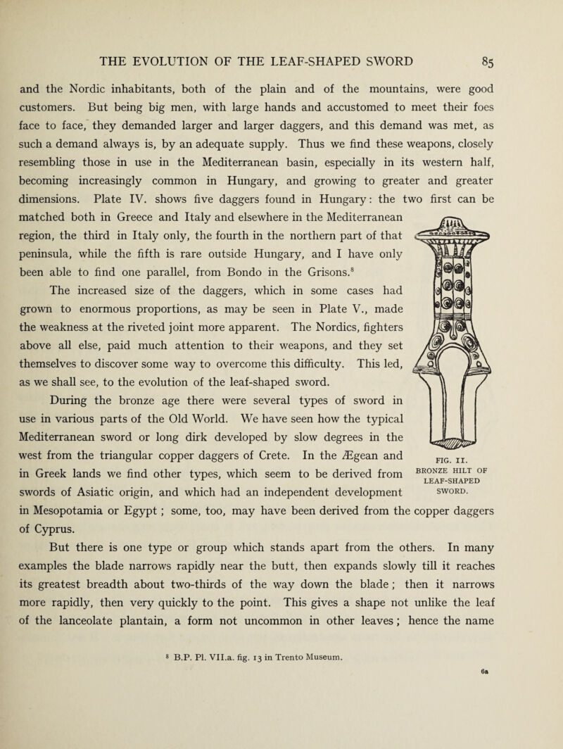 and the Nordic inhabitants, both of the plain and of the mountains, were good customers. But being big men, with large hands and accustomed to meet their foes face to face, they demanded larger and larger daggers, and this demand was met, as such a demand always is, by an adequate supply. Thus we find these weapons, closely resembling those in use in the Mediterranean basin, especially in its western half, becoming increasingly common in Hungary, and growing to greater and greater dimensions. Plate IV. shows five daggers found in Hungary: the two first can be matched both in Greece and Italy and elsewhere in the Mediterranean region, the third in Italy only, the fourth in the northern part of that peninsula, while the fifth is rare outside Hungary, and I have only been able to find one parallel, from Bondo in the Orisons.8 The increased size of the daggers, which in some cases had grown to enormous proportions, as may be seen in Plate V., made the weakness at the riveted joint more apparent. The Nordics, fighters above all else, paid much attention to their weapons, and they set themselves to discover some way to overcome this difficulty. This led, as we shall see, to the evolution of the leaf-shaped sword. During the bronze age there were several types of sword in use in various parts of the Old World. We have seen how the typical Mediterranean sword or long dirk developed by slow degrees in the west from the triangular copper daggers of Crete. In the ^Egean and in Greek lands we find other types, which seem to be derived from swords of Asiatic origin, and which had an independent development in Mesopotamia or Egypt; some, too, may have been derived from the copper daggers of Cyprus. But there is one type or group which stands apart from the others. In many examples the blade narrows rapidly near the butt, then expands slowly till it reaches its greatest breadth about two-thirds of the way down the blade ; then it narrows more rapidly, then very quickly to the point. This gives a shape not unlike the leaf of the lanceolate plantain, a form not uncommon in other leaves; hence the name FIG. II. BRONZE HILT OF LEAF-SHAPED SWORD. 8 B.P. PI. VII.a. fig. 13 in Trento Museum. 6a