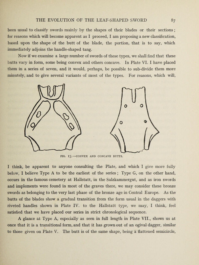 been usual to classify swords mainly by the shapes of their blades or their sections ; for reasons which will become apparent as I proceed, I am proposing a new classification, based upon the shape of the butt of the blade, the portion, that is to say, which immediately adjoins the handle-shaped tang. Now if we examine a large number of swords of these types, we shall find that these butts vary in form, some being convex and others concave. In Plate VI. I have placed them in a series of seven, and it would, perhaps, be possible to sub-divide them more minutely, and to give several variants of most of the types. For reasons, which will, FIG. 13.—CONVEX AND CONCAVE BUTTS. I think, be apparent to anyone consulting the Plate, and which I give more fully below, I believe Type A to be the earliest of the series ; Type G, on the other hand, occurs in the famous cemetery at Hallstatt, in the Salzkammergut, and as iron swords and implements were found in most of the graves there, we may consider these bronze swords as belonging to the very last phase of the bronze age in Central Europe. As the butts of the blades show a gradual transition from the form usual in the daggers with riveted handles shown in Plate IV. to the Hallstatt type, we may, I think, feel satisfied that we have placed our series in strict chronological sequence. A glance at Type A, especially as seen in full length in Plate VII., shows us at once that it is a transitional form, and that it has grown out of an ogival dagger, similar to those given on Plate V. The butt is of the same shape, being a flattened semicircle,