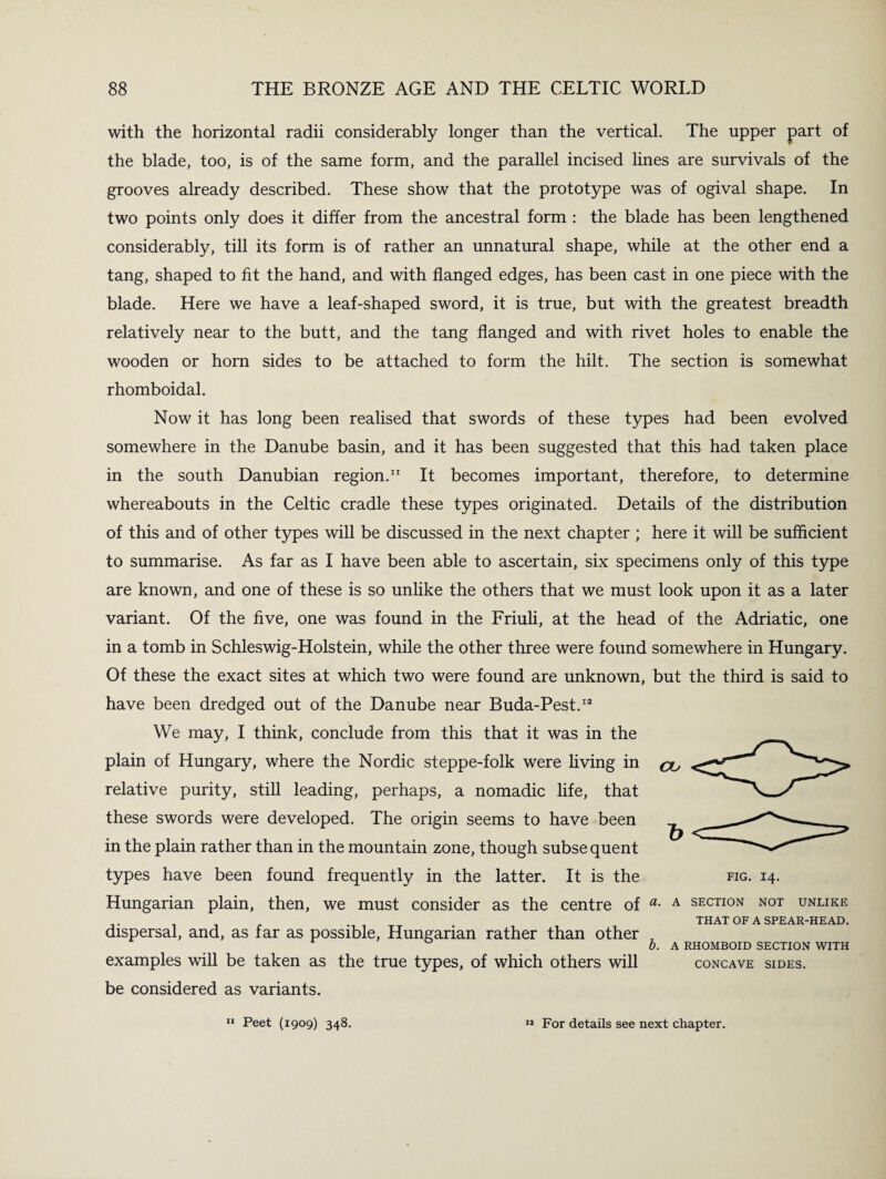 with the horizontal radii considerably longer than the vertical. The upper part of the blade, too, is of the same form, and the parallel incised lines are survivals of the grooves already described. These show that the prototype was of ogival shape. In two points only does it differ from the ancestral form : the blade has been lengthened considerably, till its form is of rather an unnatural shape, while at the other end a tang, shaped to fit the hand, and with flanged edges, has been cast in one piece with the blade. Here we have a leaf-shaped sword, it is true, but with the greatest breadth relatively near to the butt, and the tang flanged and with rivet holes to enable the wooden or horn sides to be attached to form the hilt. The section is somewhat rhomboidal. Now it has long been realised that swords of these types had been evolved somewhere in the Danube basin, and it has been suggested that this had taken place in the south Danubian region.11 It becomes important, therefore, to determine whereabouts in the Celtic cradle these types originated. Details of the distribution of this and of other types will be discussed in the next chapter ; here it will be sufficient to summarise. As far as I have been able to ascertain, six specimens only of this type are known, and one of these is so unlike the others that we must look upon it as a later variant. Of the five, one was found in the Friuli, at the head of the Adriatic, one in a tomb in Schleswig-Holstein, while the other three were found somewhere in Hungary. Of these the exact sites at which two were found are unknown, but the third is said to have been dredged out of the Danube near Buda-Pest.12 We may, I think, conclude from this that it was in the plain of Hungary, where the Nordic steppe-folk were living in ^ relative purity, still leading, perhaps, a nomadic life, that these swords were developed. The origin seems to have been in the plain rather than in the mountain zone, though subse quent types have been found frequently in the latter. It is the Hungarian plain, then, we must consider as the centre of a• A section not unlike THAT OF A SPEAR-HEAD. dispersal, and, as far as possible, Hungarian rather than other , 0. A RHOMBOID SECTION WITH examples will be taken as the true types, of which others will concave sides. be considered as variants. FIG. 14. 11 Peet (1909) 348. 11 For details see next chapter.