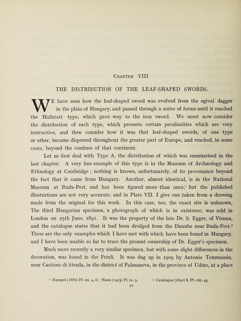 Chapter VIII THE DISTRIBUTION OF THE LEAF-SHAPED SWORDS. WE have seen how the leaf-shaped sword was evolved from the ogival dagger in the plain of Hungary, and passed through a series of forms until it reached the Hallstatt type, which gave way to the iron sword. We must now consider the distribution of each type, which presents certain peculiarities which are very instructive, and then consider how it was that leaf-shaped swords, of one type or other, became dispersed throughout the greater part of Europe, and reached, in some cases, beyond the confines of that continent. Let us first deal with Type A, the distribution of which was summarised in the last chapter. A very fine example of this type is in the Museum of Archaeology and Ethnology at Cambridge ; nothing is known, unfortunately, of its provenance beyond the fact that it came from Hungary. Another, almost identical, is in the National Museum at Buda-Pest, and has been figured more than once,1 but the published illustrations are not very accurate, and in Plate VII. I give one taken from a drawing made from the original for this work. In this case, too, the exact site is unknown, The third Hungarian specimen, a photograph of which is in existence, was sold in London on 25th June, 1891. It was the property of the late Dr. S. Egger, of Vienna, and the catalogue states that it had been dredged from the Danube near Buda-Pest.3 These are the only examples which I have met with which have been found in Hungary, and I have been unable so far to trace the present ownership of Dr. Egger’s specimen. Much more recently a very similar specimen, but with some slight differences in the decoration, was found in the Friuli. It was dug up in 1909 by Antonio Tommassin, near Castions di Strada, in the district of Palmanova, in the province of Udine, at a place 1 Hampel (1886) PI. xx. 4, 6 ; Naue (1903) PI. ix. 3. * Catalogue (1891) 8, PI. viii. 45.