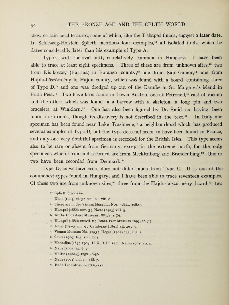 show certain local features, some of which, like the T-shaped finials, suggest a later date. In Schleswig-Holstein Splieth mentions four examples,10 all isolated finds, which he dates considerably later than his example of Type A. Type C, with the oval butt, is relatively common in Hungary. I have been able to trace at least eight specimens. Three of these are from unknown sites,11 two from Kis-koszey (Battina) in Baranza county,13 one from Sajo-Gomor,13 one from Hajdu-boszormeny in Hajdu county, which was found with a hoard containing three of Type D,14 and one was dredged up out of the Danube at St. Margaret’s island in Buda-Pest.15 Two have been found in Lower Austria, one at Petronell,16 east of Vienna and the other, which was found in a barrow with a skeleton, a long pin and two v bracelets, at Winklarn.17 One has also been figured by Dr. Smid as having been found in Carniola, though its discovery is not described in the text.18 In Italy one specimen has been found near Lake Trasimene,19 a neighbourhood which has produced several examples of Type D, but this type does not seem to have been found in France, and only one very doubtful specimen is recorded for the British Isles. This type seems also to be rare or absent from Germany, except in the extreme north, for the only specimens which I can find recorded are from Mecklenburg and Brandenburg.20 One or two have been recorded from Denmark.21 Type D, as we have seen, does not differ much from Type C. It is one of the commonest types found in Hungary, and I have been able to trace seventeen examples. Of these two are from unknown sites,23 three from the Hajdu-boszormeny hoard,23 two 10 Splieth (1900) 60. 11 Naue (1903) xi. 3 ; viii. 6 ; viii. 8. 13 These are in the Vienna Museum, Nos. 37811, 39807. r3 Hampel (1886) cxv. 3 ; Naue (1903) viii. 3. *4 In the Buda-Pest Museum 1883/131 (6). Hampel (1886) cxcvii. 6 ; Buda-Pest Museum 1893/18 (1). 16 Naue (1903) viii. 5 ; Catalogue (1891) vii. 40 ; 7. *7 Vienna Museum No. 9295 ; Heger (1903) 133, Fig. 3. v 18 Smid (1909) Fig. 18; 119. '9 Montelius (1895-1904) II. ii. B. PI. 126 ; Naue (1903) vii. 4. 10 Naue (1903) ix. 6, 7. 31 Muller (1908-9) Figs. 48-50. 33 Naue (1903) viii. 4 ; viii. 7. 33 Buda-Pest Museum 1883/131.