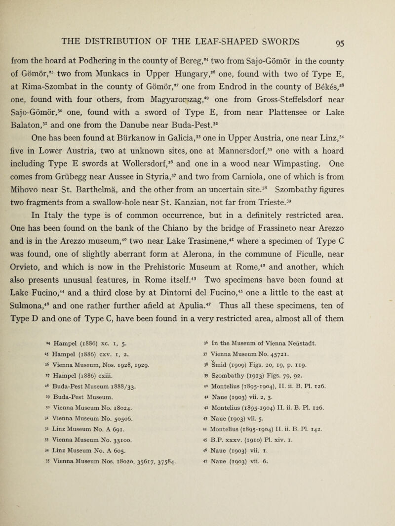 from the hoard at Podhering in the county of Bereg,24 two from Sajo-Gomor in the county of Gomor,25 two from Munkacs in Upper Hungary,26 one, found with two of Type E, at Rima-Szombat in the county of Gomor,27 one from Endrod in the county of Bekes,28 one, found with four others, from Magyarorszag,29 one from Gross-Steffelsdorf near Sajo-Gomor,30 one, found with a sword of Type E, from near Plattensee or Lake Balaton,31 and one from the Danube near Buda-Pest.32 One has been found at Biirkanow in Galicia,33 one in Upper Austria, one near Linz,34 five in Lower Austria, two at unknown sites, one at Mannersdorf,35 one with a hoard including Type E swords at Wollersdorf,36 and one in a wood near Wimpasting. One comes from Griibegg near Aussee in Styria,37 and two from Carniola, one of which is from Mihovo near St. Barthelma, and the other from an uncertain site.38 Szombathy figures two fragments from a swallow-hole near St. Kanzian, not far from Trieste.39 In Italy the type is of common occurrence, but in a definitely restricted area. One has been found on the bank of the Chiano by the bridge of Frassineto near Arezzo and is in the Arezzo museum,40 two near Lake Trasimene,41 where a specimen of Type C was found, one of slightly aberrant form at Alerona, in the commune of Ficulle, near Orvieto, and which is now in the Prehistoric Museum at Rome,42 and another, which also presents unusual features, in Rome itself.43 Two specimens have been found at Lake Fucino,44 and a third close by at Dintorni del Fucino,45 one a little to the east at Sulmona,46 and one rather further afield at Apulia.47 Thus all these specimens, ten of Type D and one of Type C, have been found in a very restricted area, almost all of them 24 Hampel (1886) xc. 1, 5. 25 Hampel (1886) cxv. 1, 2. 26 Vienna Museum, Nos. 1928, 1929. 27 Hampel (1886) cxiii. 28 Buda-Pest Museum 1888/33. 29 Buda-Pest Museum. 30 Vienna Museum No. 18024. 31 Vienna Museum No. 50506. 32 Linz Museum No. A 691. 33 Vienna Museum No. 33100. 34 Linz Museum No. A 605. 35 Vienna Museum Nos. 18020, 35617, 37584. 36 * In the Museum of Vienna Neiistadt. 37 Vienna Museum No. 45721. V 38 Smid (1909) Figs. 20, 19, p. 119. 39 Szombathy (1913) Figs. 79, 92. 4° Montelius (1895-1904), II. ii. B. PI. 126. 41 Naue (1903) vii. 2, 3. 42 3 * * Montelius (1895-1904) II. ii. B. PI. 126. 43 Naue (1903) vii. 5. 44 Montelius (1895-1904) II. ii. B. PI. 142. 45 B.P. xxxv. (1910) PI. xiv. 1. 46 Naue (1903) vii. 1. 47 Naue (1903) vii. 6.