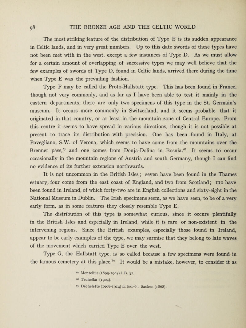 The most striking feature of the distribution of Type E is its sudden appearance in Celtic lands, and in very great numbers. Up to this date swords of these types have not been met with in the west, except a few instances of Type D. As we must allow for a certain amount of overlapping of successive types we may well believe that the few examples of swords of Type D, found in Celtic lands, arrived there during the time when Type E was the prevailing fashion. Type F may be called the Proto-Hallstatt type. This has been found in France, though not very commonly, and as far as I have been able to test it mainly in the eastern departments, there are only two specimens of this type in the St. Germain’s museum. It occurs more commonly in Switzerland, and it seems probable that it originated in that country, or at least in the mountain zone of Central Europe. From this centre it seems to have spread in various directions, though it is not possible at present to trace its distribution with precision. One has been found in Italy, at Povegliano, S.W. of Verona, which seems to have come from the mountains over the Brenner pass,67 and one comes from Donja-Dolina in Bosnia.68 It seems to occur occasionally in the mountain regions of Austria and south Germany, though I can find no evidence of its further extension northwards. It is not uncommon in the British Isles ; seven have been found in the Thames estuary, four come from the east coast of England, and two from Scotland; no have been found in Ireland, of which forty-two are in English collections and sixty-eight in the National Museum in Dublin. The Irish specimens seem, as we have seen, to be of a very early form, as in some features they closely resemble Type E. The distribution of this type is somewhat curious, since it occurs plentifully in the British Isles and especially in Ireland, while it is rare or non-existent in the intervening regions. Since the British examples, especially those found in Ireland, appear to be early examples of the type, we may surmise that they belong to late waves of the movement which carried Type E over the west. Type G, the Hallstatt type, is so called because a few specimens were found in the famous cemetery at this place.69 It would be a mistake, however, to consider it as 67 Montelius (1895-1904) I.B. 37. 68 Truhelka (1904). 69 D4chelette (1908-19x4) ii. 601-6 ; Sacken (1868).