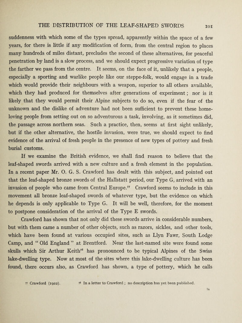 suddenness with which some of the types spread, apparently within the space of a few years, for there is little if any modification of form, from the central region to places many hundreds of miles distant, precludes the second of these alternatives, for peaceful penetration by land is a slow process, and we should expect progressive variation of type the farther we pass from the centre. It seems, on the face of it, unlikely that a people, especially a sporting and warlike people like our steppe-folk, would engage in a trade which would provide their neighbours with a weapon, superior to all others available, which they had produced for themselves after generations of experiment; nor is it likely that they would permit their Alpine subjects to do so, even if the fear of the unknown and the dislike of adventure had not been sufficient to prevent these home- loving people from setting out on so adventurous a task, involving, as it sometimes did, the passage across northern seas. Such a practice, then, seems at first sight unlikely, but if the other alternative, the hostile invasion, were true, we should expect to find evidence of the arrival of fresh people in the presence of new types of pottery and fresh burial customs. If we examine the British evidence, we shall find reason to believe that the leaf-shaped swords arrived with a new culture and a fresh element in the population. In a recent paper Mr. O. G. S. Crawford has dealt with this subject, and pointed out that the leaf-shaped bronze swords of the Hallstatt period, our Type G, arrived with an invasion of people who came from Central Europe.77 Crawford seems to include in this movement all bronze leaf-shaped swords of whatever type, but the evidence on which he depends is only applicable to Type G. It will be well, therefore, for the moment to postpone consideration of the arrival of the Type E swords. Crawford has shown that not only did these swords arrive in considerable numbers, but with them came a number of other objects, such as razors, sickles, and other tools, which have been found at various occupied sites, such as Llyn Fawr, South Lodge Camp, and “ Old England ” at Brentford. Near the last-named site were found some skulls which Sir Arthur Keith78 has pronounced to be typical Alpines of the Swiss lake-dwelling type. Now at most of the sites where this lake-dwelling culture has been found, there occurs also, as Crawford has shown, a type of pottery, which he calls 77 Crawford (1922). 78 In a letter to Crawford ; no description has yet been published. 7a