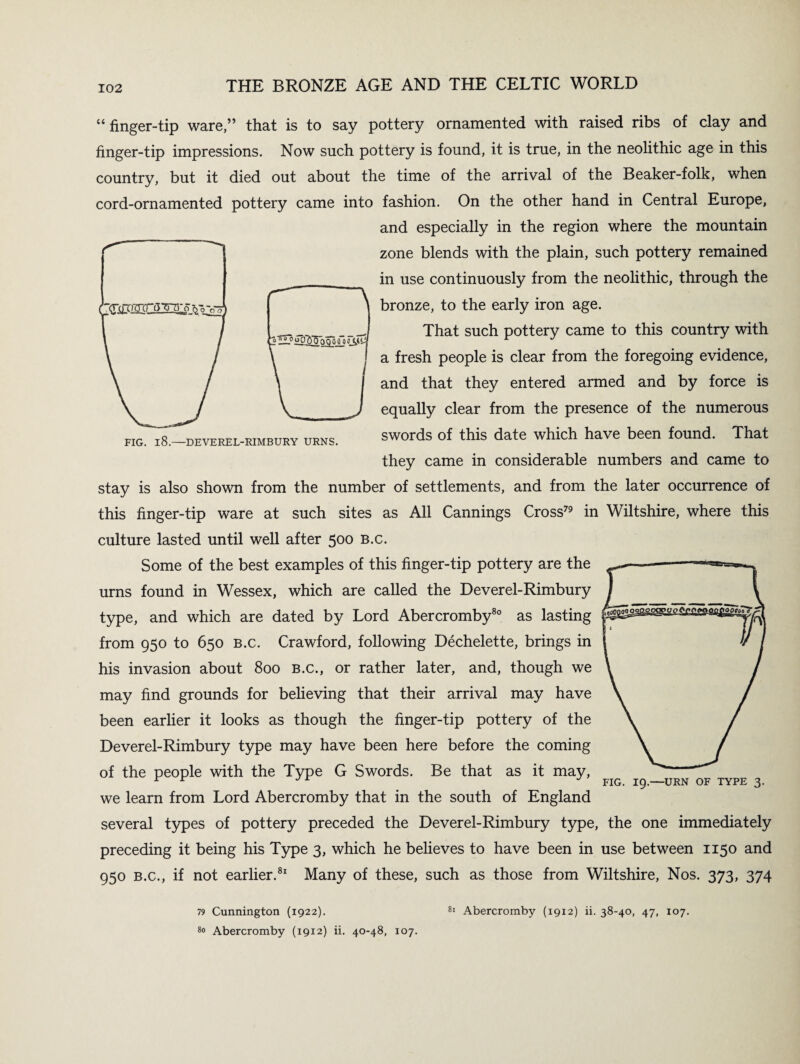 2 uoj^So^ajfo J FIG. l8.—DEVEREL-RIMBURY URNS. “finger-tip ware,” that is to say pottery ornamented with raised ribs of clay and finger-tip impressions. Now such pottery is found, it is true, in the neolithic age in this country, but it died out about the time of the arrival of the Beaker-folk, when cord-ornamented pottery came into fashion. On the other hand in Central Europe, and especially in the region where the mountain zone blends with the plain, such pottery remained in use continuously from the neolithic, through the bronze, to the early iron age. That such pottery came to this country with a fresh people is clear from the foregoing evidence, and that they entered armed and by force is equally clear from the presence of the numerous swords of this date which have been found. That they came in considerable numbers and came to stay is also shown from the number of settlements, and from the later occurrence of this finger-tip ware at such sites as All Cannings Cross79 in Wiltshire, where this culture lasted until well after 500 B.c. Some of the best examples of this finger-tip pottery are the urns found in Wessex, which are called the Deverel-Rimbury type, and which are dated by Lord Abercromby80 as lasting z&mazssss. from 950 to 650 B.c. Crawford, following Dechelette, brings in his invasion about 800 b.c., or rather later, and, though we may find grounds for believing that their arrival may have been earlier it looks as though the finger-tip pottery of the Deverel-Rimbury type may have been here before the coming of the people with the Type G Swords. Be that as it may, we learn from Lord Abercromby that in the south of England several types of pottery preceded the Deverel-Rimbury type, the one immediately preceding it being his Type 3, which he believes to have been in use between 1150 and 950 b.c., if not earlier.81 Many of these, such as those from Wiltshire, Nos. 373, 374 FIG. 19.—URN OF TYPE 3. 79 Cunnington (1922). 80 Abercromby (1912) ii. 40-48, 107. 81 Abercromby (1912) ii. 38-40, 47, 107.