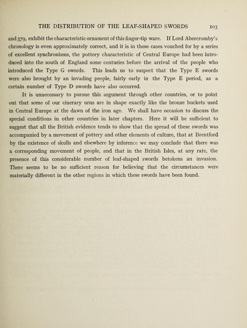 and 379, exhibit the characteristic ornament of this finger-tip ware. If Lord Abercromby’s chronology is even approximately correct, and it is in these cases vouched for by a series of excellent synchronisms, the pottery characteristic of Central Europe had been intro¬ duced into the south of England some centuries before the arrival of the people who introduced the Type G swords. This leads us to suspect that the Type E swords were also brought by an invading people, fairly early in the Type E period, as a certain number of Type D swords have also occurred. It is unnecessary to pursue this argument through other countries, or to point out that some of our cinerary urns are in shape exactly like the bronze buckets used in Central Europe at the dawn of the iron age. We shall have occasion to discuss the special conditions in other countries in later chapters. Here it will be sufficient to suggest that all the British evidence tends to show that the spread of these swords was accompanied by a movement of pottery and other elements of culture, that at Brentford by the existence of skulls and elsewhere by inference we may conclude that there was a corresponding movement of people, and that in the British Isles, at any rate, the presence of this considerable number of leaf-shaped swords betokens an invasion. There seems to be no sufficient reason for believing that the circumstances were materially different in the other regions in which these swords have been found.