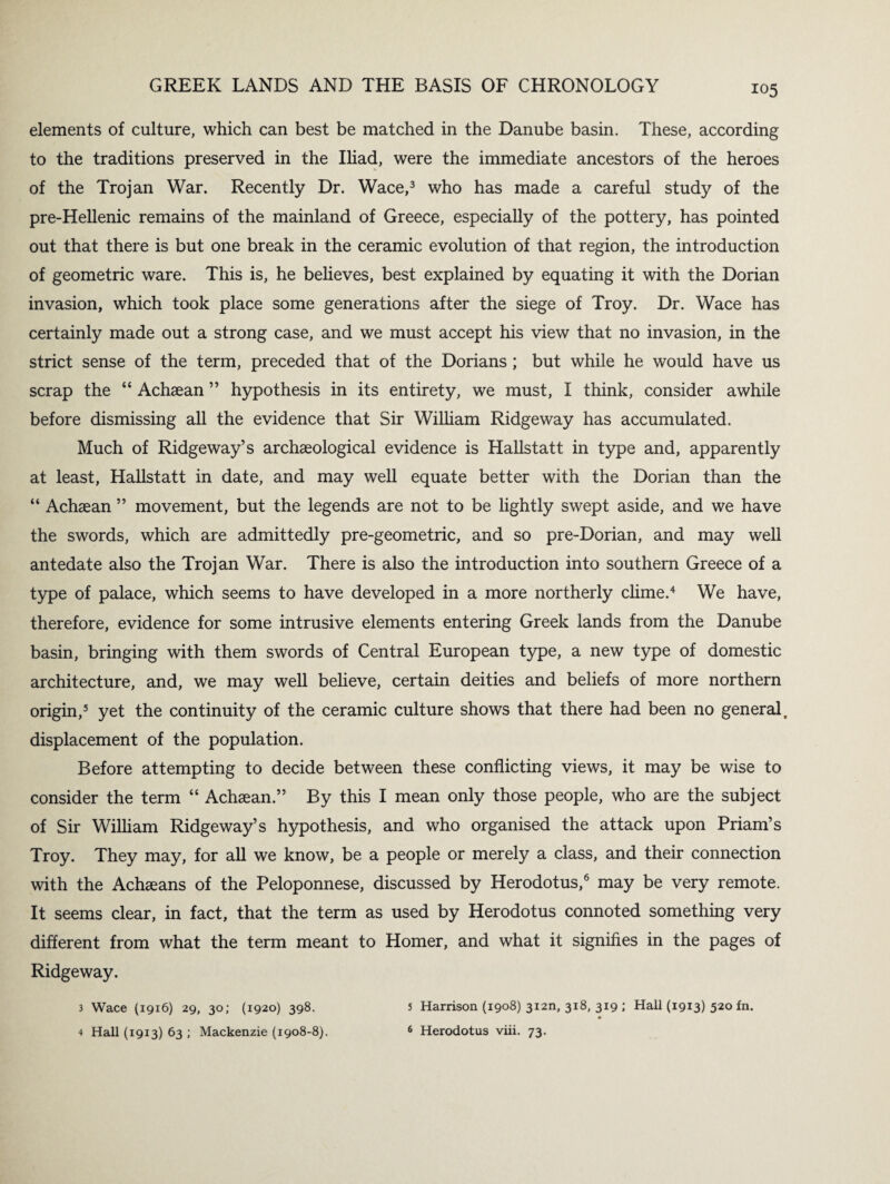 elements of culture, which can best be matched in the Danube basin. These, according to the traditions preserved in the Iliad, were the immediate ancestors of the heroes of the Trojan War. Recently Dr. Wace,3 who has made a careful study of the pre-Hellenic remains of the mainland of Greece, especially of the pottery, has pointed out that there is but one break in the ceramic evolution of that region, the introduction of geometric ware. This is, he believes, best explained by equating it with the Dorian invasion, which took place some generations after the siege of Troy. Dr. Wace has certainly made out a strong case, and we must accept his view that no invasion, in the strict sense of the term, preceded that of the Dorians ; but while he would have us scrap the “ Achaean ” hypothesis in its entirety, we must, I think, consider awhile before dismissing all the evidence that Sir William Ridgeway has accumulated. Much of Ridgeway’s archaeological evidence is Hallstatt in type and, apparently at least, Hallstatt in date, and may well equate better with the Dorian than the “ Achaean ” movement, but the legends are not to be lightly swept aside, and we have the swords, which are admittedly pre-geometric, and so pre-Dorian, and may well antedate also the Trojan War. There is also the introduction into southern Greece of a type of palace, which seems to have developed in a more northerly clime.4 We have, therefore, evidence for some intrusive elements entering Greek lands from the Danube basin, bringing with them swords of Central European type, a new type of domestic architecture, and, we may well believe, certain deities and beliefs of more northern origin,5 yet the continuity of the ceramic culture shows that there had been no general, displacement of the population. Before attempting to decide between these conflicting views, it may be wise to consider the term “ Achaean.” By this I mean only those people, who are the subject of Sir William Ridgeway’s hypothesis, and who organised the attack upon Priam’s Troy. They may, for all we know, be a people or merely a class, and their connection with the Achaeans of the Peloponnese, discussed by Herodotus,6 may be very remote. It seems clear, in fact, that the term as used by Herodotus connoted something very different from what the term meant to Homer, and what it signifies in the pages of Ridgeway. 3 Wace (1916) 29, 30; (1920) 398. 4 Hall (1913) 63 ; Mackenzie (1908-8). 5 Harrison (1908) 3i2n, 318, 319 ; Hall (1913) 520 fn. 6 Herodotus viii. 73.