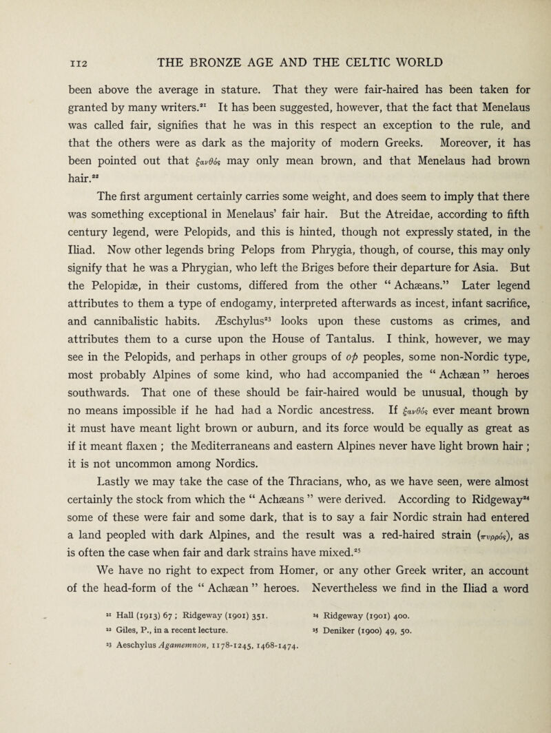 been above the average in stature. That they were fair-haired has been taken for granted by many writers.21 It has been suggested, however, that the fact that Menelaus was called fair, signifies that he was in this respect an exception to the rule, and that the others were as dark as the majority of modern Greeks. Moreover, it has been pointed out that £av0os may only mean brown, and that Menelaus had brown hair.22 The first argument certainly carries some weight, and does seem to imply that there was something exceptional in Menelaus’ fair hair. But the Atreidae, according to fifth century legend, were Pelopids, and this is hinted, though not expressly stated, in the Iliad. Now other legends bring Pelops from Phrygia, though, of course, this may only signify that he was a Phrygian, who left the Briges before their departure for Asia. But the Pelopidae, in their customs, differed from the other “ Achseans.” Later legend attributes to them a type of endogamy, interpreted afterwards as incest, infant sacrifice, and cannibalistic habits. iEschylus23 looks upon these customs as crimes, and attributes them to a curse upon the House of Tantalus. I think, however, we may see in the Pelopids, and perhaps in other groups of op peoples, some non-Nordic type, most probably Alpines of some kind, who had accompanied the “ Achaean ” heroes southwards. That one of these should be fair-haired would be unusual, though by no means impossible if he had had a Nordic ancestress. If £av06* ever meant brown it must have meant light brown or auburn, and its force would be equally as great as if it meant flaxen ; the Mediterraneans and eastern Alpines never have light brown hair ; it is not uncommon among Nordics. Lastly we may take the case of the Thracians, who, as we have seen, were almost certainly the stock from which the “ Achaeans ” were derived. According to Ridgeway24 some of these were fair and some dark, that is to say a fair Nordic strain had entered a land peopled with dark Alpines, and the result was a red-haired strain (irvppo?), as is often the case when fair and dark strains have mixed.25 We have no right to expect from Homer, or any other Greek writer, an account of the head-form of the “ Achaean ” heroes. Nevertheless we find in the Iliad a word 11 Hall (1913) 67 ; Ridgeway (1901) 351. *4 Ridgeway (1901) 400. » Giles, P., in a recent lecture. *5 Deniker (1900) 49, 50. 23 Aeschylus Agamemnon, 1178-1245, 1468-1474.