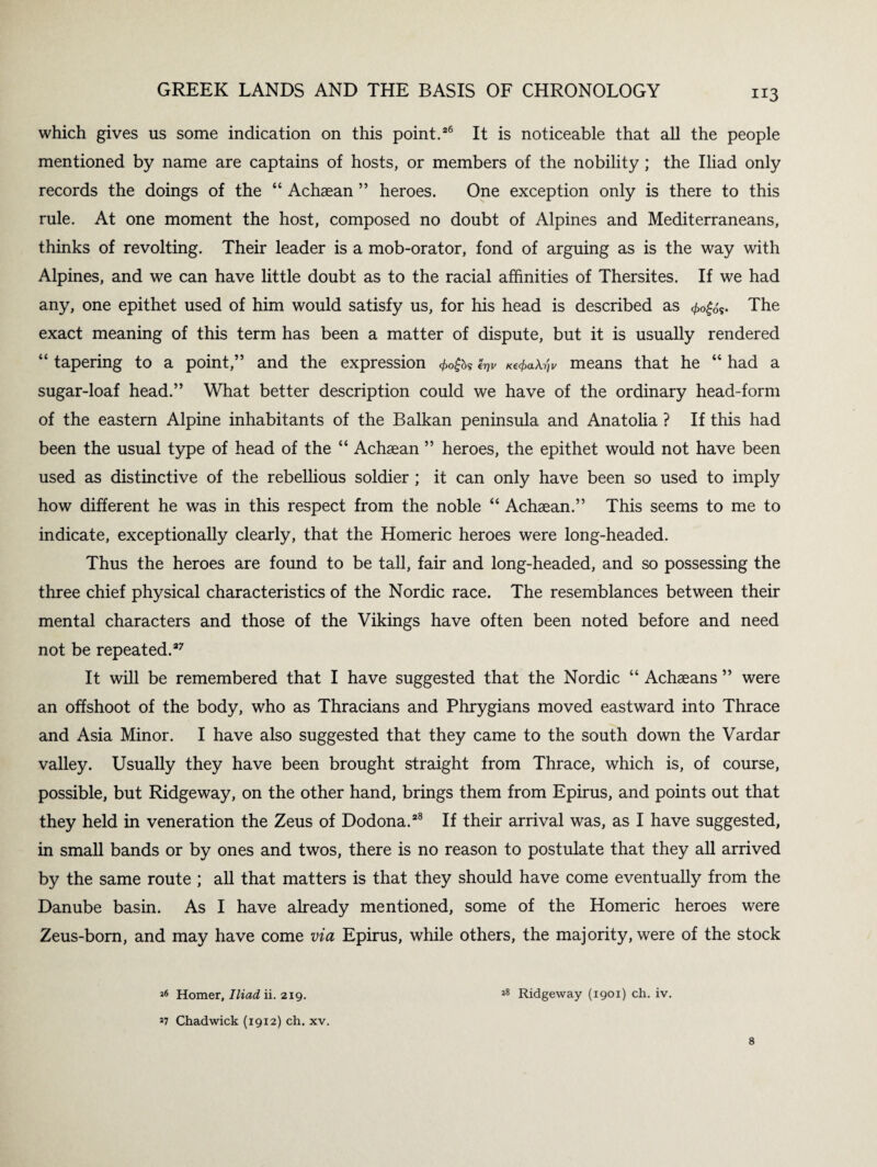 which gives us some indication on this point.26 It is noticeable that all the people mentioned by name are captains of hosts, or members of the nobility ; the Iliad only records the doings of the “ Achaean ” heroes. One exception only is there to this rule. At one moment the host, composed no doubt of Alpines and Mediterraneans, thinks of revolting. Their leader is a mob-orator, fond of arguing as is the way with Alpines, and we can have little doubt as to the racial affinities of Thersites. If we had any, one epithet used of him would satisfy us, for his head is described as <£0£<k. The exact meaning of this term has been a matter of dispute, but it is usually rendered “ tapering to a point,” and the expression <t>0$bs «V K^aX-^v means that he “ had a sugar-loaf head.” What better description could we have of the ordinary head-form of the eastern Alpine inhabitants of the Balkan peninsula and Anatolia ? If this had been the usual type of head of the “ Achaean ” heroes, the epithet would not have been used as distinctive of the rebellious soldier ; it can only have been so used to imply how different he was in this respect from the noble “ Achaean.” This seems to me to indicate, exceptionally clearly, that the Homeric heroes were long-headed. Thus the heroes are found to be tall, fair and long-headed, and so possessing the three chief physical characteristics of the Nordic race. The resemblances between their mental characters and those of the Vikings have often been noted before and need not be repeated.27 It will be remembered that I have suggested that the Nordic “ Achaeans ” were an offshoot of the body, who as Thracians and Phrygians moved eastward into Thrace and Asia Minor. I have also suggested that they came to the south down the Vardar valley. Usually they have been brought straight from Thrace, which is, of course, possible, but Ridgeway, on the other hand, brings them from Epirus, and points out that they held in veneration the Zeus of Dodona.28 If their arrival was, as I have suggested, in small bands or by ones and twos, there is no reason to postulate that they all arrived by the same route ; all that matters is that they should have come eventually from the Danube basin. As I have already mentioned, some of the Homeric heroes were Zeus-born, and may have come via Epirus, while others, the majority, were of the stock 26 Homer, Iliad ii. 219. 27 Chadwick (1912) ch. xv. 28 Ridgeway (1901) ch. iv. 8