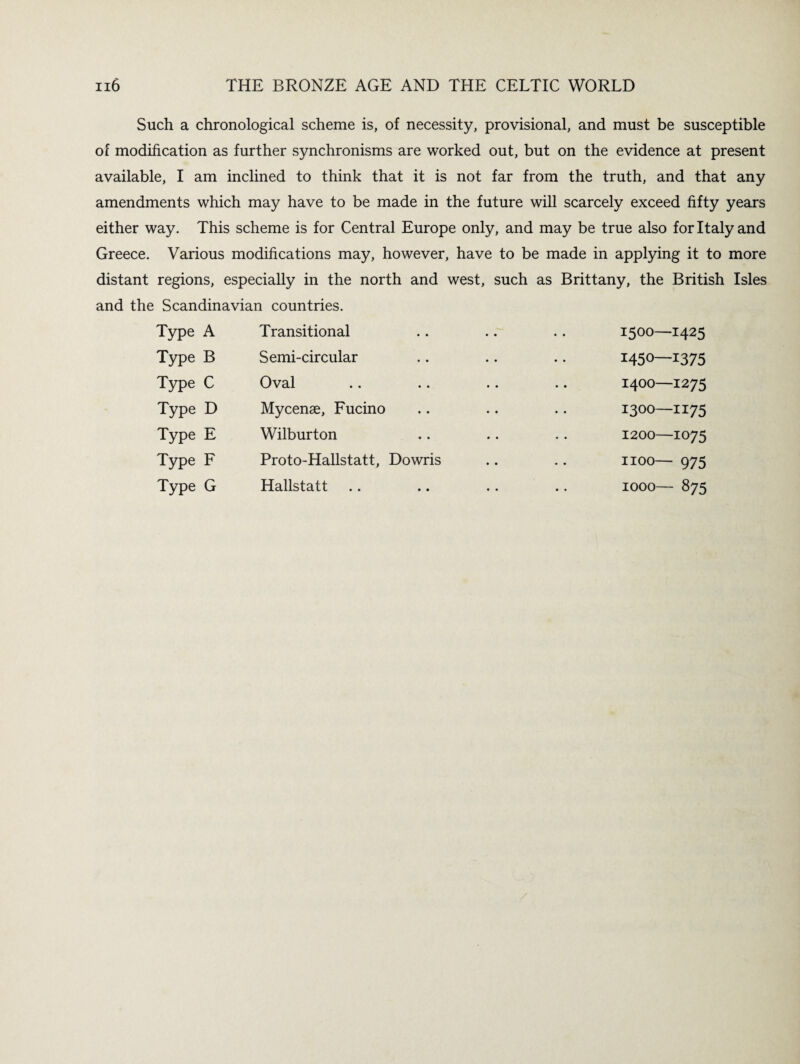 Such a chronological scheme is, of necessity, provisional, and must be susceptible of modification as further synchronisms are worked out, but on the evidence at present available, I am inclined to think that it is not far from the truth, and that any amendments which may have to be made in the future will scarcely exceed fifty years either way. This scheme is for Central Europe only, and may be true also for Italy and Greece. Various modifications may, however, have to be made in applying it to more distant regions, especially in the north and west, such as Brittany, the British Isles and the Scandinavian countries. Type A Transitional Type B Semi-circular Type C Oval Type D Mycenae, Fucino Type E Wilburton Type F Proto-Hallstatt, Dowris Type G Hallstatt 1500—1425 1450—1375 1400—1275 1300—1175 1200—1075 1100— 975 1000— 875