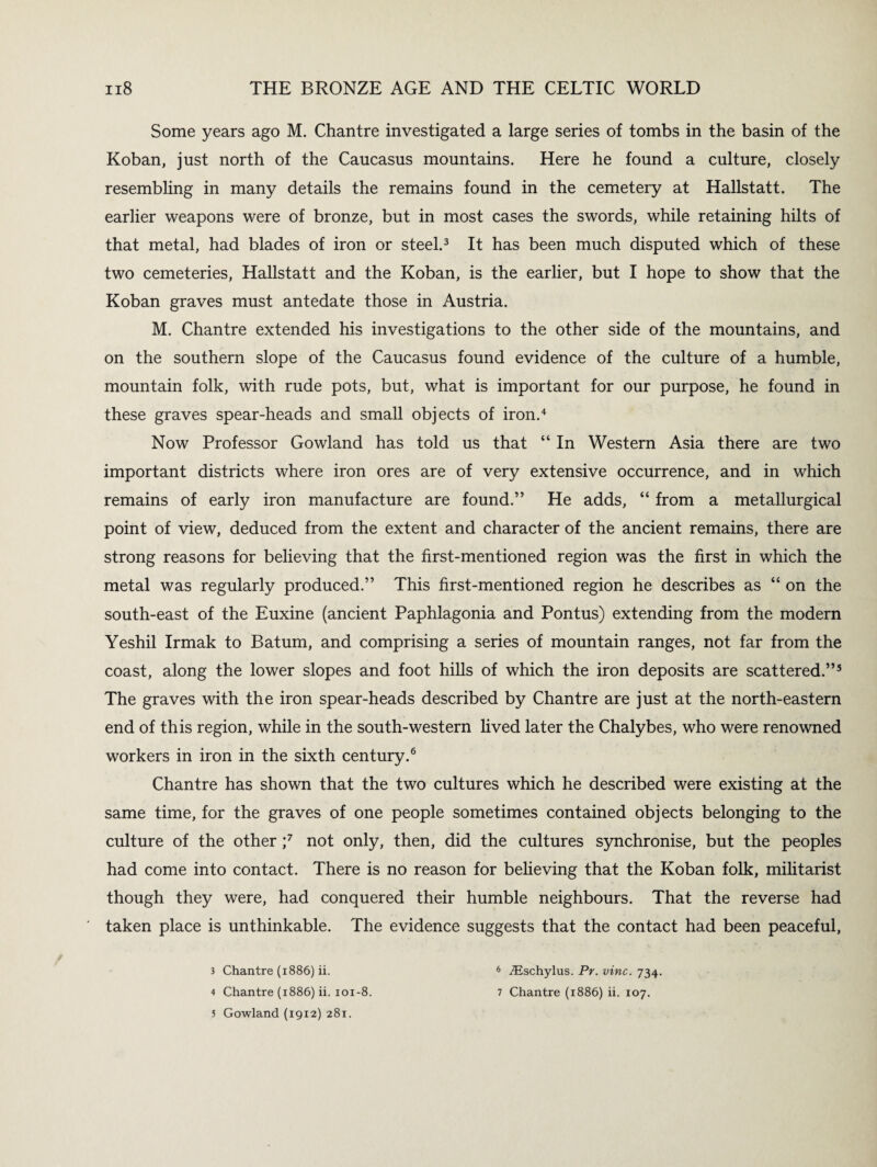 Some years ago M. Chantre investigated a large series of tombs in the basin of the Koban, just north of the Caucasus mountains. Here he found a culture, closely resembling in many details the remains found in the cemetery at Hallstatt. The earlier weapons were of bronze, but in most cases the swords, while retaining hilts of that metal, had blades of iron or steel.3 It has been much disputed which of these two cemeteries, Hallstatt and the Koban, is the earlier, but I hope to show that the Koban graves must antedate those in Austria. M. Chantre extended his investigations to the other side of the mountains, and on the southern slope of the Caucasus found evidence of the culture of a humble, mountain folk, with rude pots, but, what is important for our purpose, he found in these graves spear-heads and small objects of iron.4 Now Professor Gowland has told us that “ In Western Asia there are two important districts where iron ores are of very extensive occurrence, and in which remains of early iron manufacture are found.” He adds, “ from a metallurgical point of view, deduced from the extent and character of the ancient remains, there are strong reasons for believing that the first-mentioned region was the first in which the metal was regularly produced.” This first-mentioned region he describes as “on the south-east of the Euxine (ancient Paphlagonia and Pontus) extending from the modern Yeshil Irmak to Batum, and comprising a series of mountain ranges, not far from the coast, along the lower slopes and foot hills of which the iron deposits are scattered.”5 The graves with the iron spear-heads described by Chantre are just at the north-eastern end of this region, while in the south-western lived later the Chalybes, who were renowned workers in iron in the sixth century.6 Chantre has shown that the two cultures which he described were existing at the same time, for the graves of one people sometimes contained objects belonging to the culture of the other ;7 not only, then, did the cultures synchronise, but the peoples had come into contact. There is no reason for believing that the Koban folk, militarist though they were, had conquered their humble neighbours. That the reverse had taken place is unthinkable. The evidence suggests that the contact had been peaceful, 3 Chantre (1886) ii. 4 Chantre (1886) ii. 101-8. 5 Gowland (1912) 281. 6 iEschylus. Pr. vine. 734. 7 Chantre (1886) ii. 107.