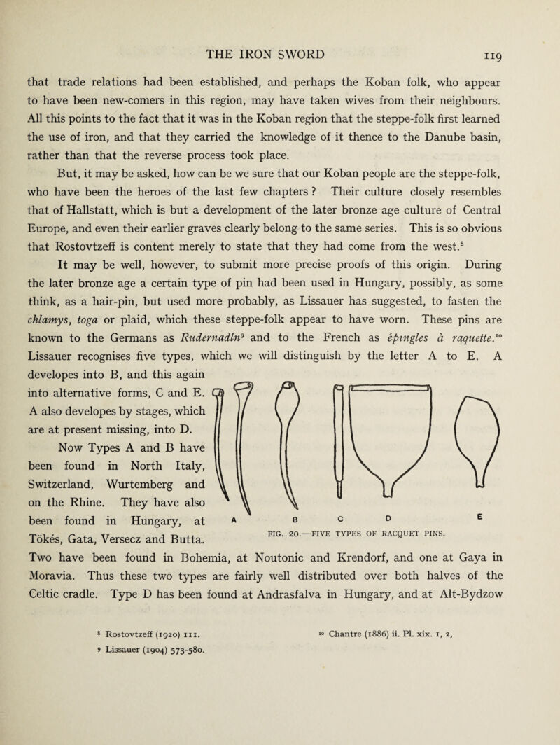 that trade relations had been established, and perhaps the Koban folk, who appear to have been new-comers in this region, may have taken wives from their neighbours. All this points to the fact that it was in the Koban region that the steppe-folk first learned the use of iron, and that they carried the knowledge of it thence to the Danube basin, rather than that the reverse process took place. But, it may be asked, how can be we sure that our Koban people are the steppe-folk, who have been the heroes of the last few chapters ? Their culture closely resembles that of Hallstatt, which is but a development of the later bronze age culture of Central Europe, and even their earlier graves clearly belong to the same series. This is so obvious that Rostovtzeff is content merely to state that they had come from the west.8 It may be well, however, to submit more precise proofs of this origin. During the later bronze age a certain type of pin had been used in Hungary, possibly, as some think, as a hair-pin, but used more probably, as Lissauer has suggested, to fasten the chlamys, toga or plaid, which these steppe-folk appear to have worn. These pins are known to the Germans as Rudernadln9 and to the French as epmgles d raquette.10 Lissauer recognises five types, which we will distinguish by the letter A to E. A developes into B, and this again into alternative forms, C and E. A also developes by stages, which are at present missing, into D. Now Types A and B have been found in North Italy, Switzerland, Wurtemberg and on the Rhine. They have also been found in Hungary, at Tokes, Gata, Versecz and Butta. Two have been found in Bohemia, at Noutonic and Krendorf, and one at Gaya in Moravia. Thus these two types are fairly well distributed over both halves of the Celtic cradle. Type D has been found at Andrasfalva in Hungary, and at Alt-Bydzow bcd FIG. 20.—FIVE TYPES OF RACQUET PINS. 8 Rostovtzeff (1920) III. 9 Lissauer (1904) 573-580. 10 Chantre (1886) ii. PI. xix. 1, 2,