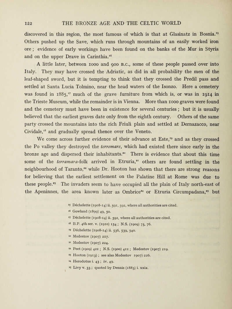 discovered in this region, the most famous of which is that at Glasinatz in Bosnia.15 Others pushed up the Save, which runs through mountains of an easily worked iron ore ; evidence of early workings have been found on the banks of the Mur in Styria and on the upper Drave in Carinthia.16 A little later, between 1000 and 900 b.c., some of these people passed over into Italy. They may have crossed the Adriatic, as did in all probability the men of the leaf-shaped sword, but it is tempting to think that they crossed the Predil pass and settled at Santa Lucia Tolmino, near the head waters of the Isonzo. Here a cemetery was found in 1885,17 much of the grave furniture from which is, or was in 1914 in the Trieste Museum, while the remainder is in Vienna. More than 1000 graves were found and the cemetery must have been in existence for several centuries ; but it is usually believed that the earliest graves date only from the eighth century. Others of the same party crossed the mountains into the rich Friuli plain and settled at Dernazacco, near Cividale,18 and gradually spread thence over the Veneto. We come across further evidence of their advance at Este,19 and as they crossed the Po valley they destroyed the terremare, which had existed there since early in the bronze age and dispersed their inhabitants.20 There is evidence that about this time some of the terramara-ioftk arrived in Etruria,21 others are found settling in the neighbourhood of Taranto,22 while Dr. Hooton has shown that there are strong reasons for believing that the earliest settlement on the Palatine Hill at Rome was due to these people.23 The invaders seem to have occupied all the plain of Italy north-east of the Apeninnes, the area known later as Ombrice24 or Etruria Circumpadana,25 but »5 Dechelette (1908-14) ii. 591, 592, where all authorities are cited. 16 Gowland (1899) 49, 50. J7 Dechelette (1908-14) ii. 592, where all authorities are cited. 18 B.P. 4th ser. v. (1910) 154 ; N.S. (1909) 75, 76. 19 Dechelette (1908-14) ii. 536, 539, 540. 30 Modestov (1907) 217. 31 Modestov (1907) 224. 33 Peet (1909) 421 ; N.S. (1900) 411 ; Modestov (1907) 219. 33 Hooton (1913) ; see also Modestov 1907) 226. 34 Herodotus i. 43 ; iv. 49. 35 Livy v. 33 ; quoted by Dennis (1883) i. xxix.