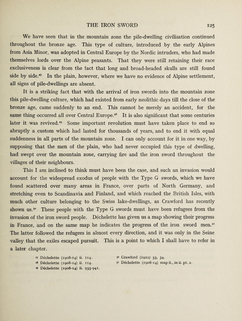 We have seen that in the mountain zone the pile-dwelling civilisation continued throughout the bronze age. This type of culture, introduced by the early Alpines from Asia Minor, was adopted in Central Europe by the Nordic intruders, who had made themselves lords over the Alpine peasants. That they were still retaining their race exclusiveness is clear from the fact that long and broad-headed skulls are still found side by side.*7 In the plain, however, where we have no evidence of Alpine settlement, all signs of pile-dwellings are absent. It is a striking fact that with the arrival of iron swords into the mountain zone this pile-dwelling culture, which had existed from early neolithic days till the close of the bronze age, came suddenly to an end. This cannot be merely an accident, for the same thing occurred all over Central Europe.*8 It is also significant that some centuries later it was revived.*9 Some important revolution must have taken place to end so abruptly a custom which had lasted for thousands of years, and to end it with equal suddenness in all parts of the mountain zone. I can only account for it in one way, by supposing that the men of the plain, who had never occupied this type of dwelling, had swept over the mountain zone, carrying fire and the iron sword throughout the villages of their neighbours. This I am inclined to think must have been the case, and such an invasion would account for the widespread exodus of people with the Type G swords, which we have found scattered over many areas in France, over parts of North Germany, and stretching even to Scandinavia and Finland, and which reached the British Isles, with much other culture belonging to the Swiss lake-dwellings, as Crawford has recently shown us.30 These people with the Type G swords must have been refugees from the invasion of the iron sword people. Dechelette has given us a map showing their progress in France, and on the same map he indicates the progress of the iron sword men.31 The latter followed the refugees in almost every direction, and it was only in the Seine valley that the exiles escaped pursuit. This is a point to which I shall have to refer in a later chapter. *7 Dechelette (1908-14) ii. 114. 3° Crawford (1922) 33, 34. j8 Dechelette (1908-14) ii. 114. 31 Dechelette (1908-14) map ii., in ii. pt. 2. *9 Dechelette (1908-14) ii. 935'94i-