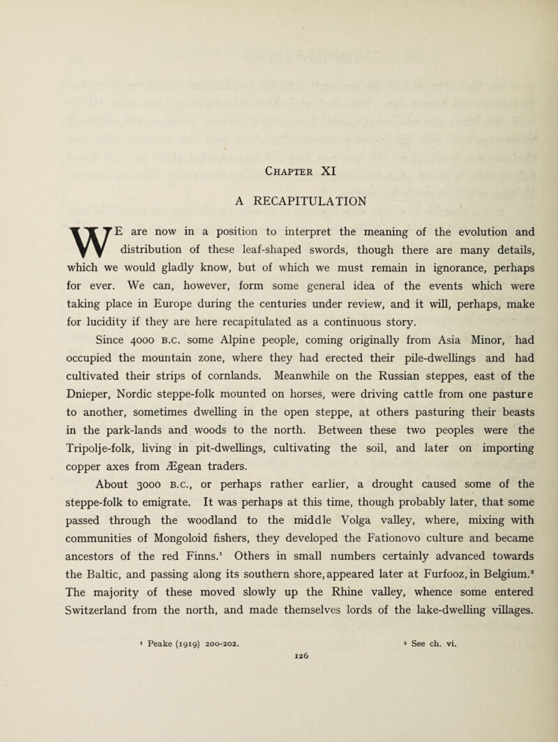 A RECAPITULATION WE are now in a position to interpret the meaning of the evolution and distribution of these leaf-shaped swords, though there are many details, which we would gladly know, but of which we must remain in ignorance, perhaps for ever. We can, however, form some general idea of the events which were taking place in Europe during the centuries under review, and it will, perhaps, make for lucidity if they are here recapitulated as a continuous story. Since 4000 b.c. some Alpine people, coming originally from Asia Minor, had occupied the mountain zone, where they had erected their pile-dwellings and had cultivated their strips of cornlands. Meanwhile on the Russian steppes, east of the Dnieper, Nordic steppe-folk mounted on horses, were driving cattle from one pasture to another, sometimes dwelling in the open steppe, at others pasturing their beasts in the park-lands and woods to the north. Between these two peoples were the Tripolj e-folk, living in pit-dwellings, cultivating the soil, and later on importing copper axes from ^Egean traders. About 3000 b.c., or perhaps rather earlier, a drought caused some of the steppe-folk to emigrate. It was perhaps at this time, though probably later, that some passed through the woodland to the middle Volga valley, where, mixing with communities of Mongoloid fishers, they developed the Fationovo culture and became ancestors of the red Finns.1 Others in small numbers certainly advanced towards the Baltic, and passing along its southern shore, appeared later at Furfooz, in Belgium.2 The majority of these moved slowly up the Rhine valley, whence some entered Switzerland from the north, and made themselves lords of the lake-dwelling villages. 1 Peake (1919) 200-202. * See ch. vi.