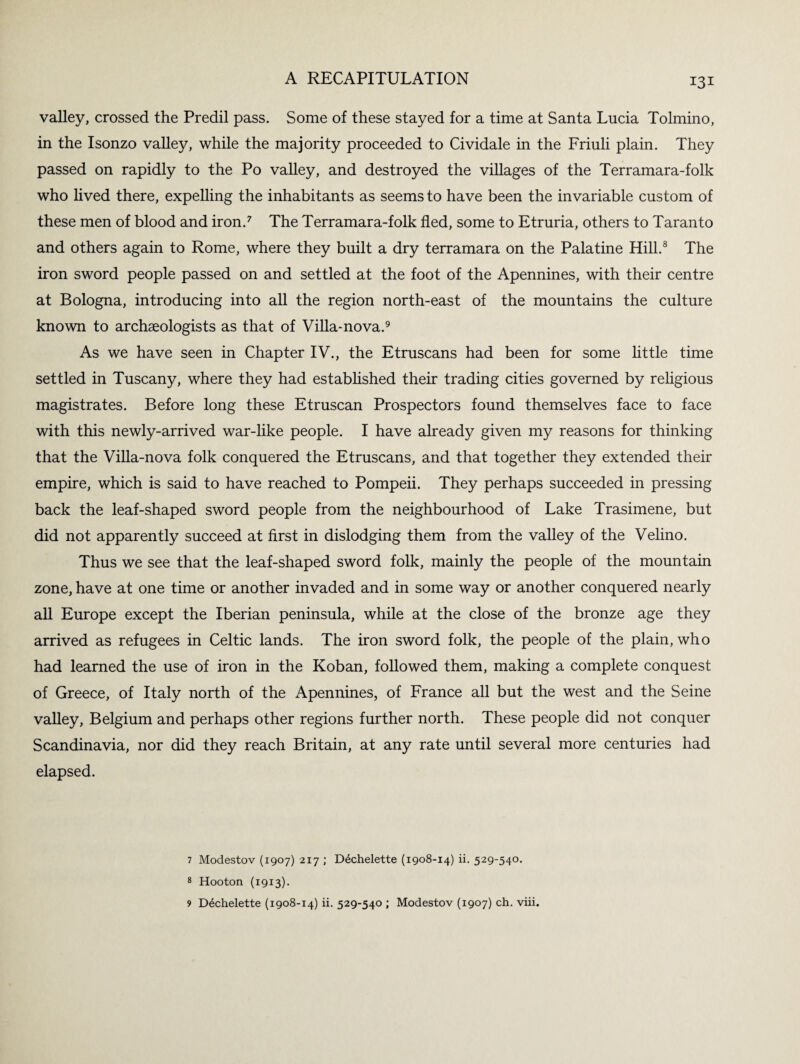 131 valley, crossed the Predil pass. Some of these stayed for a time at Santa Lucia Tolmino, in the Isonzo valley, while the majority proceeded to Cividale in the Friuli plain. They passed on rapidly to the Po valley, and destroyed the villages of the Terramara-folk who lived there, expelling the inhabitants as seems to have been the invariable custom of these men of blood and iron.7 The Terramara-folk fled, some to Etruria, others to Taranto and others again to Rome, where they built a dry terramara on the Palatine Hill.8 The iron sword people passed on and settled at the foot of the Apennines, with their centre at Bologna, introducing into all the region north-east of the mountains the culture known to archaeologists as that of Villa-nova.9 As we have seen in Chapter IV., the Etruscans had been for some little time settled in Tuscany, where they had established their trading cities governed by religious magistrates. Before long these Etruscan Prospectors found themselves face to face with this newly-arrived war-like people. I have already given my reasons for thinking that the Villa-nova folk conquered the Etruscans, and that together they extended their empire, which is said to have reached to Pompeii. They perhaps succeeded in pressing back the leaf-shaped sword people from the neighbourhood of Lake Trasimene, but did not apparently succeed at first in dislodging them from the valley of the Velino. Thus we see that the leaf-shaped sword folk, mainly the people of the mountain zone, have at one time or another invaded and in some way or another conquered nearly all Europe except the Iberian peninsula, while at the close of the bronze age they arrived as refugees in Celtic lands. The iron sword folk, the people of the plain, who had learned the use of iron in the Koban, followed them, making a complete conquest of Greece, of Italy north of the Apennines, of France all but the west and the Seine valley, Belgium and perhaps other regions further north. These people did not conquer Scandinavia, nor did they reach Britain, at any rate until several more centuries had elapsed. 7 Modestov (1907) 217 ; Ddchelette (1908-14) ii. 529-540. 8 Hooton (1913).
