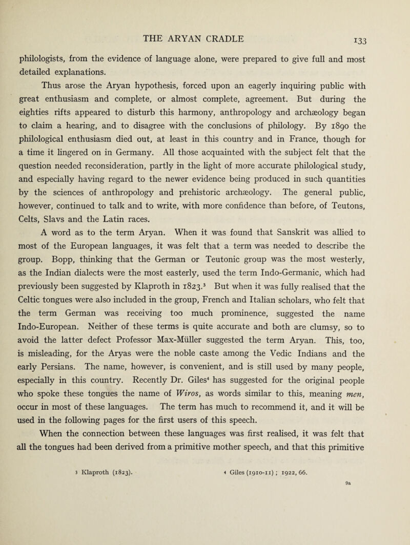 philologists, from the evidence of language alone, were prepared to give full and most detailed explanations. Thus arose the Aryan hypothesis, forced upon an eagerly inquiring public with great enthusiasm and complete, or almost complete, agreement. But during the eighties rifts appeared to disturb this harmony, anthropology and archaeology began to claim a hearing, and to disagree with the conclusions of philology. By 1890 the philological enthusiasm died out, at least in this country and in France, though for a time it lingered on in Germany. All those acquainted with the subject felt that the question needed reconsideration, partly in the light of more accurate philological study, and especially having regard to the newer evidence being produced in such quantities by the sciences of anthropology and prehistoric archaeology. The general public, however, continued to talk and to write, with more confidence than before, of Teutons, Celts, Slavs and the Latin races. A word as to the term Aryan. When it was found that Sanskrit was allied to most of the European languages, it was felt that a term was needed to describe the group. Bopp, thinking that the German or Teutonic group was the most westerly, as the Indian dialects were the most easterly, used the term Indo-Germanic, which had previously been suggested by Klaproth in 1823.3 But when it was fully realised that the Celtic tongues were also included in the group, French and Italian scholars, who felt that the term German was receiving too much prominence, suggested the name Indo-European. Neither of these terms is quite accurate and both are clumsy, so to avoid the latter defect Professor Max-Miiller suggested the term Aryan. This, too, is misleading, for the Aryas were the noble caste among the Vedic Indians and the early Persians. The name, however, is convenient, and is still used by many people, especially in this country. Recently Dr. Giles4 has suggested for the original people who spoke these tongues the name of Wiros, as words similar to this, meaning men, occur in most of these languages. The term has much to recommend it, and it will be used in the following pages for the first users of this speech. When the connection between these languages was first realised, it was felt that all the tongues had been derived from a primitive mother speech, and that this primitive 3 Klaproth (1823). 4 Giles (1910-11) ; 1922, 66. 9a