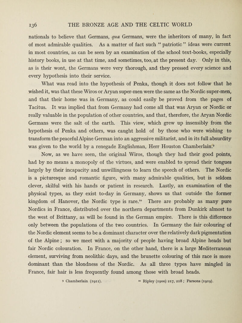 nationals to believe that Germans, qua Germans, were the inheritors of many, in fact of most admirable qualities. As a matter of fact such “ patriotic ” ideas were current in most countries, as can be seen by an examination of the school text-books, especially history books, in use at that time, and sometimes, too, at the present day. Only in this, as is their wont, the Germans were very thorough, and they pressed every science and every hypothesis into their service. What was read into the hypothesis of Penka, though it does not follow that he wished it, was that these Wiros or Aryan super-men were the same as the Nordic super-men, and that their home was in Germany, as could easily be proved from the pages of Tacitus. It was implied that from Germany had come all that was Aryan or Nordic or really valuable in the population of other countries, and that, therefore, the Aryan Nordic Germans were the salt of the earth. This view, which grew up insensibly from the hypothesis of Penka and others, was caught hold of by those who were wishing to transform the peaceful Alpine German into an aggressive militarist, and in its full absurdity was given to the world by a renegade Englishman, Herr Houston Chamberlain.9 Now, as we have seen, the original Wiros, though they had their good points, had by no means a monopoly of the virtues, and were enabled to spread their tongues largely by their incapacity and unwillingness to learn the speech of others. The Nordic is a picturesque and romantic figure, with many admirable qualities, but is seldom clever, skilful with his hands or patient in research. Lastly, an examination of the physical types, as they exist to-day in Germany, shows us that outside the former kingdom of Hanover, the Nordic type is rare.10 There are probably as many pure Nordics in France, distributed over the northern departments from Dunkirk almost to the west of Brittany, as will be found in the German empire. There is this difference only between the populations of the two countries. In Germany the fair colouring of the Nordic element seems to be a dominant character over the relatively dark pigmentation of the Alpine ; so we meet with a majority of people having broad Alpine heads but fair Nordic colouration. In France, on the other hand, there is a large Mediterranean element, surviving from neolithic days, and the brunette colouring of this race is more dominant than the blondness of the Nordic. As all three types have mingled in France, fair hair is less frequently found among those with broad heads. 9 Chamberlain (1911). 10 Ripley (1900) 217, 218 ; Parsons (1919).