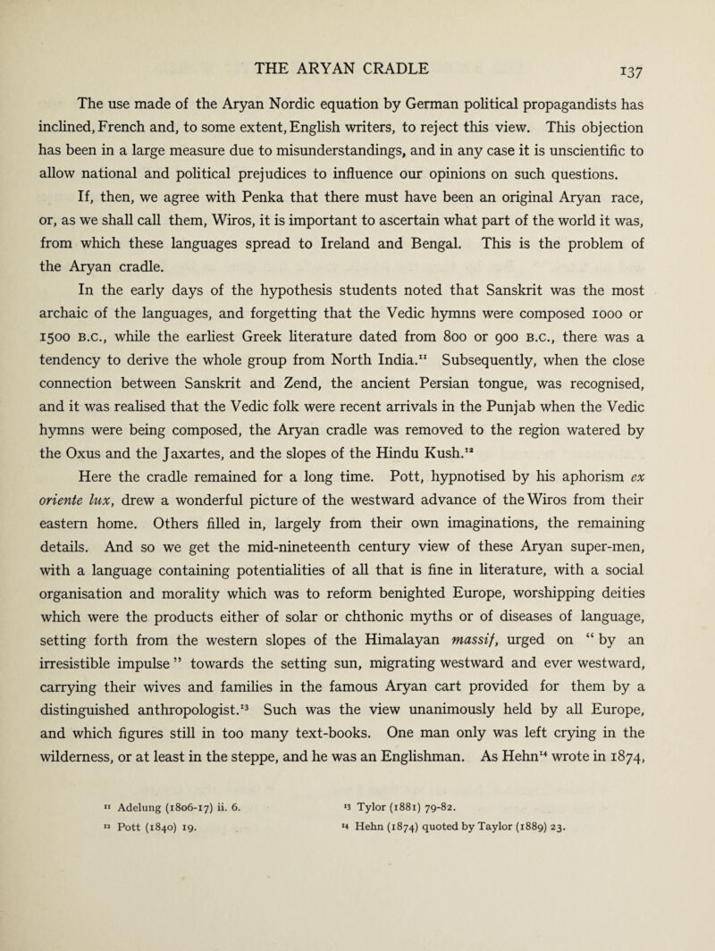 The use made of the Aryan Nordic equation by German political propagandists has inclined, French and, to some extent, English writers, to reject this view. This objection has been in a large measure due to misunderstandings, and in any case it is unscientific to allow national and political prejudices to influence our opinions on such questions. If, then, we agree with Penka that there must have been an original Aryan race, or, as we shall call them, Wiros, it is important to ascertain what part of the world it was, from which these languages spread to Ireland and Bengal. This is the problem of the Aryan cradle. In the early days of the hypothesis students noted that Sanskrit was the most archaic of the languages, and forgetting that the Vedic hymns were composed 1000 or 1500 b.c., while the earliest Greek literature dated from 800 or 900 B.c., there was a tendency to derive the whole group from North India.11 Subsequently, when the close connection between Sanskrit and Zend, the ancient Persian tongue, was recognised, and it was realised that the Vedic folk were recent arrivals in the Punjab when the Vedic hymns were being composed, the Aryan cradle was removed to the region watered by the Oxus and the Jaxartes, and the slopes of the Hindu Kush.12 Here the cradle remained for a long time. Pott, hypnotised by his aphorism ex oriente lux, drew a wonderful picture of the westward advance of the Wiros from their eastern home. Others filled in, largely from their own imaginations, the remaining details. And so we get the mid-nineteenth century view of these Aryan super-men, with a language containing potentialities of all that is fine in literature, with a social organisation and morality which was to reform benighted Europe, worshipping deities which were the products either of solar or chthonic myths or of diseases of language, setting forth from the western slopes of the Himalayan massif, urged on “by an irresistible impulse ” towards the setting sun, migrating westward and ever westward, carrying their wives and families in the famous Aryan cart provided for them by a distinguished anthropologist.13 Such was the view unanimously held by all Europe, and which figures still in too many text-books. One man only was left crying in the wilderness, or at least in the steppe, and he was an Englishman. As Hehn14 wrote in 1874, 11 Adelung (1806-17) 6. Pott (1840) 19. 12 n Tylor (1881) 79-82. *4 Hehn (1874) quoted by Taylor (1889) 23.