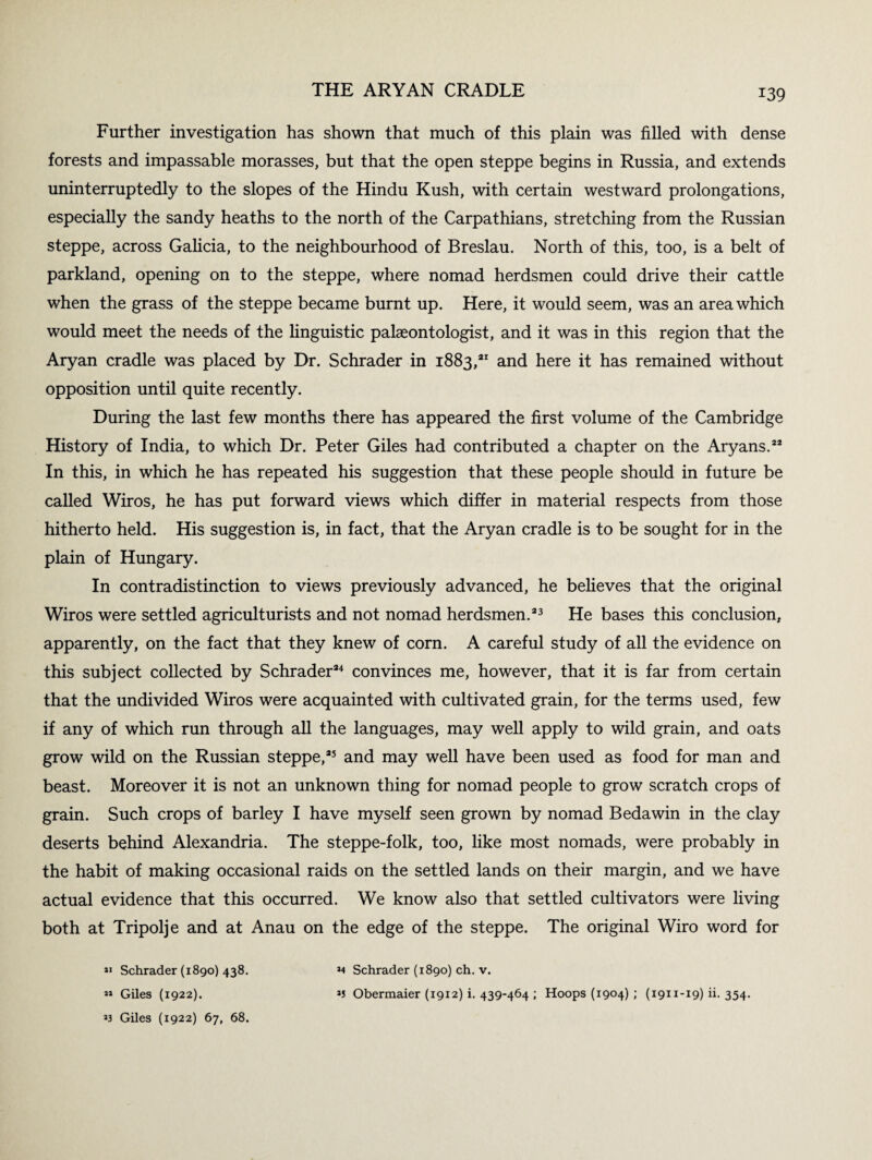 Further investigation has shown that much of this plain was filled with dense forests and impassable morasses, but that the open steppe begins in Russia, and extends uninterruptedly to the slopes of the Hindu Kush, with certain westward prolongations, especially the sandy heaths to the north of the Carpathians, stretching from the Russian steppe, across Galicia, to the neighbourhood of Breslau. North of this, too, is a belt of parkland, opening on to the steppe, where nomad herdsmen could drive their cattle when the grass of the steppe became burnt up. Here, it would seem, was an area which would meet the needs of the linguistic palaeontologist, and it was in this region that the Aryan cradle was placed by Dr. Schrader in 1883,21 and here it has remained without opposition until quite recently. During the last few months there has appeared the first volume of the Cambridge History of India, to which Dr. Peter Giles had contributed a chapter on the Aryans.22 In this, in which he has repeated his suggestion that these people should in future be called Wiros, he has put forward views which differ in material respects from those hitherto held. His suggestion is, in fact, that the Aryan cradle is to be sought for in the plain of Hungary. In contradistinction to views previously advanced, he believes that the original Wiros were settled agriculturists and not nomad herdsmen.23 He bases this conclusion, apparently, on the fact that they knew of corn. A careful study of all the evidence on this subject collected by Schrader24 convinces me, however, that it is far from certain that the undivided Wiros were acquainted with cultivated grain, for the terms used, few if any of which run through all the languages, may well apply to wild grain, and oats grow wild on the Russian steppe,25 and may well have been used as food for man and beast. Moreover it is not an unknown thing for nomad people to grow scratch crops of grain. Such crops of barley I have myself seen grown by nomad Bedawin in the clay deserts behind Alexandria. The steppe-folk, too, like most nomads, were probably in the habit of making occasional raids on the settled lands on their margin, and we have actual evidence that this occurred. We know also that settled cultivators were living both at Tripolj e and at Anau on the edge of the steppe. The original Wiro word for 11 Schrader (1890) 438. *» Giles (1922). J3 Giles (1922) 67, 68. *4 Schrader (1890) ch. v. *5 Obermaier (1912) i. 439-464 ; Hoops (1904) ; (1911-19)11.354.