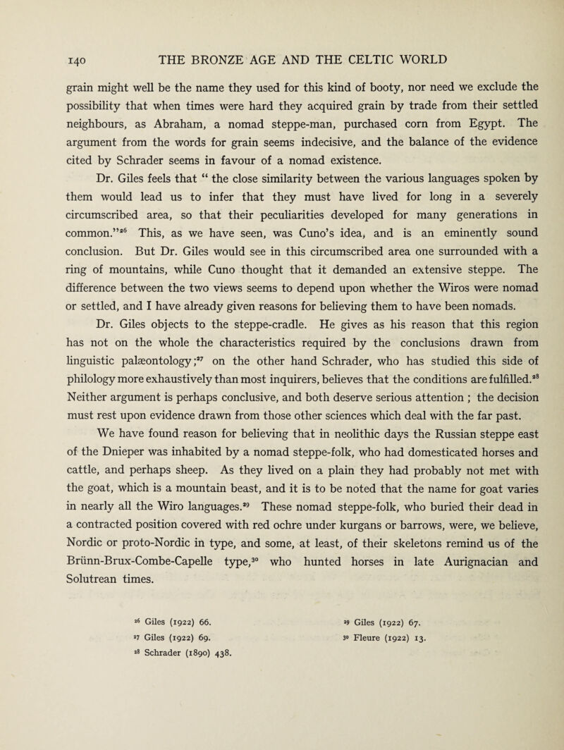 grain might well be the name they used for this kind of booty, nor need we exclude the possibility that when times were hard they acquired grain by trade from their settled neighbours, as Abraham, a nomad steppe-man, purchased corn from Egypt. The argument from the words for grain seems indecisive, and the balance of the evidence cited by Schrader seems in favour of a nomad existence. Dr. Giles feels that “ the close similarity between the various languages spoken by them would lead us to infer that they must have lived for long in a severely circumscribed area, so that their peculiarities developed for many generations in common.”26 This, as we have seen, was Cuno’s idea* and is an eminently sound conclusion. But Dr. Giles would see in this circumscribed area one surrounded with a ring of mountains, while Cuno thought that it demanded an extensive steppe. The difference between the two views seems to depend upon whether the Wiros were nomad or settled, and I have already given reasons for believing them to have been nomads. Dr. Giles objects to the steppe-cradle. He gives as his reason that this region has not on the whole the characteristics required by the conclusions drawn from linguistic palaeontology;27 on the other hand Schrader, who has studied this side of philology more exhaustively than most inquirers, believes that the conditions are fulfilled.28 Neither argument is perhaps conclusive, and both deserve serious attention ; the decision must rest upon evidence drawn from those other sciences which deal with the far past. We have found reason for believing that in neolithic days the Russian steppe east of the Dnieper was inhabited by a nomad steppe-folk, who had domesticated horses and cattle, and perhaps sheep. As they lived on a plain they had probably not met with the goat, which is a mountain beast, and it is to be noted that the name for goat varies in nearly all the Wiro languages.29 These nomad steppe-folk, who buried their dead in a contracted position covered with red ochre under kurgans or barrows, were, we believe, Nordic or proto-Nordic in type, and some, at least, of their skeletons remind us of the Briinn-Brux-Combe-Capelle type,30 who hunted horses in late Aurignacian and Solutrean times. 26 Giles (1922) 66. 27 Giles (1922) 69. 28 Schrader (1890) 438. 29 Giles (1922) 67. 30 Fleure (1922) 13.