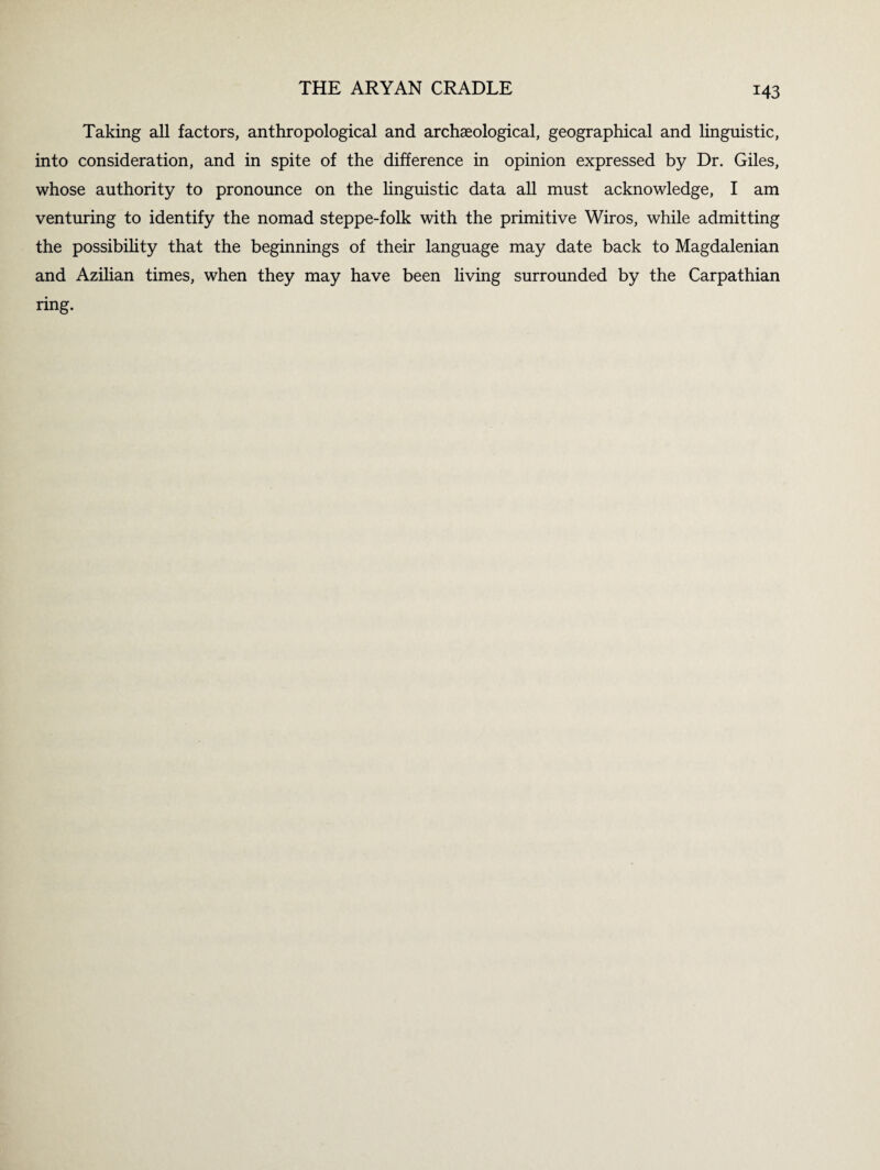 Taking all factors, anthropological and archaeological, geographical and linguistic, into consideration, and in spite of the difference in opinion expressed by Dr. Giles, whose authority to pronounce on the linguistic data all must acknowledge, I am venturing to identify the nomad steppe-folk with the primitive Wiros, while admitting the possibility that the beginnings of their language may date back to Magdalenian and Azilian times, when they may have been living surrounded by the Carpathian ring.