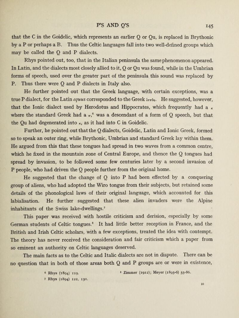 that the C in the Goidelic, which represents an earlier Q or Qu, is replaced in Brythonic by a P or perhaps a B. Thus the Celtic languages fall into two well-defined groups which may be called the Q and P dialects. Rhys pointed out, too, that in the Italian peninsula the same phenomenon appeared. In Latin, and the dialects most closely allied to it, Q or Qu was found, while in the Umbrian forms of speech, used over the greater part of the peninsula this sound was replaced by P. Thus there were Q and P dialects in Italy also. He further pointed out that the Greek language, with certain exceptions, was a true P dialect, for the Latin equus corresponded to the Greek itttt&s. He suggested, however, that the Ionic dialect used by Herodotus and Hippocrates, which frequently had a * where the standard Greek had a 71-,6 was a descendant of a form of Q speech, but that the Qu had degenerated into k, as it had into C in Goidelic. Further, he pointed out that the Q dialects, Goidelic, Latin and Ionic Greek, formed so to speak an outer ring, while Brythonic, Umbrian and standard Greek lay within them. He argued from this that these tongues had spread in two waves from a common centre, which he fixed in the mountain zone of Central Europe, and thence the Q tongues had spread by invasion, to be followed some few centuries later by a second invasion of P people, who had driven the Q people further from the original home. He suggested that the change of Q into P had been effected by a conquering group of aliens, who had adopted the Wiro tongue from their subjects, but retained some details of the phonological laws of their original language, which accounted for this labialisation. He further suggested that these alien invaders were the Alpine inhabitants of the Swiss lake-dwellings.7 This paper was received with hostile criticism and derision, especially by some German students of Celtic tongues.8 It had little better reception in France, and the British and Irish Celtic scholars, with a few exceptions, treated the idea with contempt. The theory has never received the consideration and fair criticism which a paper from so eminent an authority on Celtic languages deserved. The main facts as to the Celtic and Italic dialects are not in dispute. There can be no question that in both of those areas both Q and P groups are or were in existence, 6 Rhys (1894) 119. 7 Rhys (1894) 122, 130. 8 Zimmer (1912); Meyer (1895-6) 55-86. 10