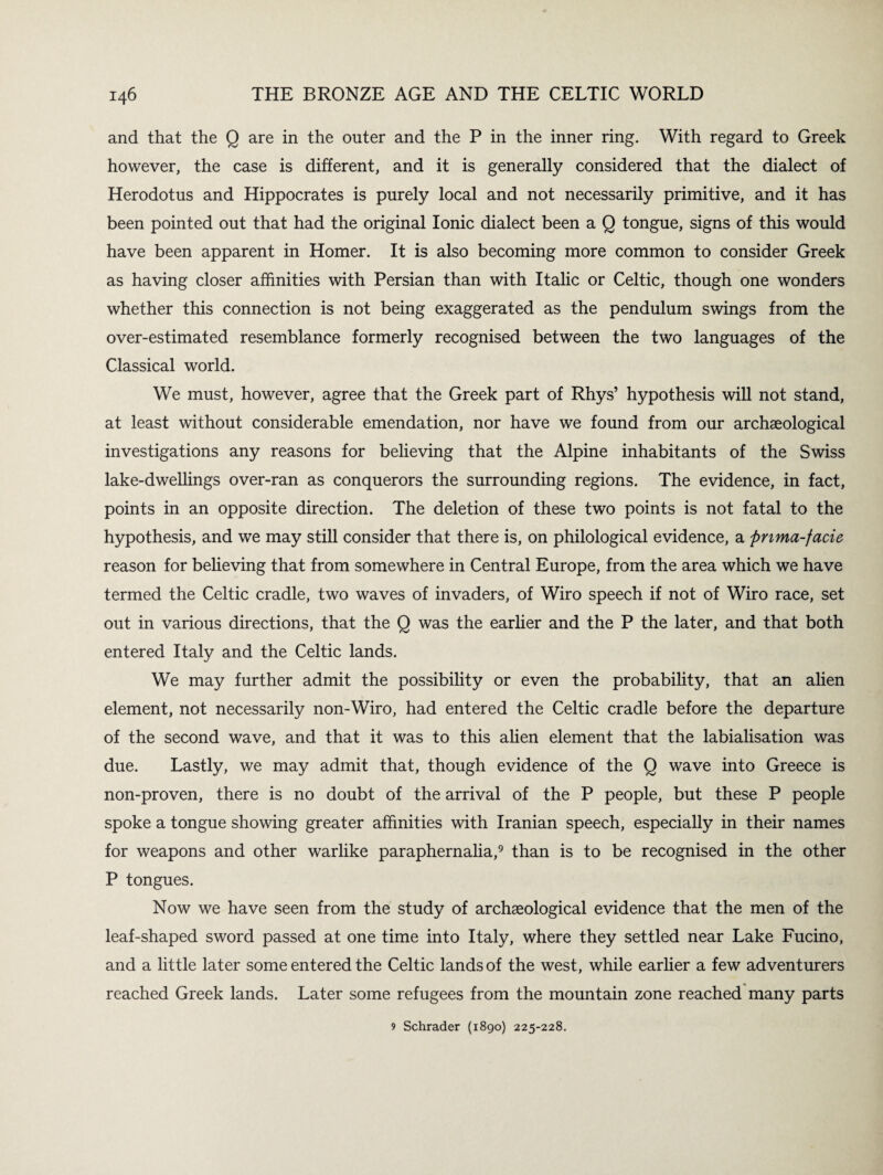 and that the Q are in the outer and the P in the inner ring. With regard to Greek however, the case is different, and it is generally considered that the dialect of Herodotus and Hippocrates is purely local and not necessarily primitive, and it has been pointed out that had the original Ionic dialect been a Q tongue, signs of this would have been apparent in Homer. It is also becoming more common to consider Greek as having closer affinities with Persian than with Italic or Celtic, though one wonders whether this connection is not being exaggerated as the pendulum swings from the over-estimated resemblance formerly recognised between the two languages of the Classical world. We must, however, agree that the Greek part of Rhys’ hypothesis will not stand, at least without considerable emendation, nor have we found from our archaeological investigations any reasons for believing that the Alpine inhabitants of the Swiss lake-dwellings over-ran as conquerors the surrounding regions. The evidence, in fact, points in an opposite direction. The deletion of these two points is not fatal to the hypothesis, and we may still consider that there is, on philological evidence, a pnma-facie reason for believing that from somewhere in Central Europe, from the area which we have termed the Celtic cradle, two waves of invaders, of Wiro speech if not of Wiro race, set out in various directions, that the Q was the earlier and the P the later, and that both entered Italy and the Celtic lands. We may further admit the possibility or even the probability, that an alien element, not necessarily non-Wiro, had entered the Celtic cradle before the departure of the second wave, and that it was to this alien element that the labialisation was due. Lastly, we may admit that, though evidence of the Q wave into Greece is non-proven, there is no doubt of the arrival of the P people, but these P people spoke a tongue showing greater affinities with Iranian speech, especially in their names for weapons and other warlike paraphernalia,9 than is to be recognised in the other P tongues. Now we have seen from the study of archaeological evidence that the men of the leaf-shaped sword passed at one time into Italy, where they settled near Lake Fucino, and a little later some entered the Celtic lands of the west, while earlier a few adventurers reached Greek lands. Later some refugees from the mountain zone reached many parts 9 Schrader (1890) 225-228.