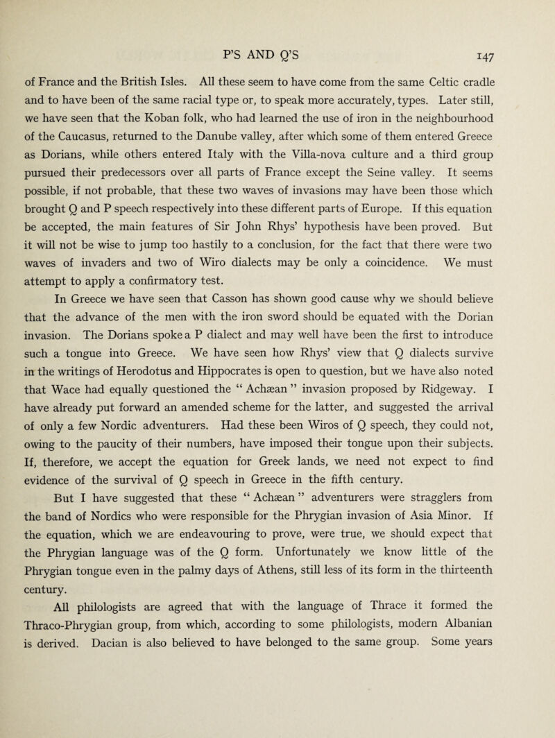 of France and the British Isles. All these seem to have come from the same Celtic cradle and to have been of the same racial type or, to speak more accurately, types. Later still, we have seen that the Koban folk, who had learned the use of iron in the neighbourhood of the Caucasus, returned to the Danube valley, after which some of them entered Greece as Dorians, while others entered Italy with the Villa-nova culture and a third group pursued their predecessors over all parts of France except the Seine valley. It seems possible, if not probable, that these two waves of invasions may have been those which brought Q and P speech respectively into these different parts of Europe. If this equation be accepted, the main features of Sir John Rhys’ hypothesis have been proved. But it will not be wise to jump too hastily to a conclusion, for the fact that there were two waves of invaders and two of Wiro dialects may be only a coincidence. We must attempt to apply a confirmatory test. In Greece we have seen that Casson has shown good cause why we should believe that the advance of the men with the iron sword should be equated with the Dorian invasion. The Dorians spoke a P dialect and may well have been the first to introduce such a tongue into Greece. We have seen how Rhys’ view that Q dialects survive in the writings of Herodotus and Hippocrates is open to question, but we have also noted that Wace had equally questioned the “ Achaean ” invasion proposed by Ridgeway. I have already put forward an amended scheme for the latter, and suggested the arrival of only a few Nordic adventurers. Had these been Wiros of Q speech, they could not, owing to the paucity of their numbers, have imposed their tongue upon their subjects. If, therefore, we accept the equation for Greek lands, we need not expect to find evidence of the survival of Q speech in Greece in the fifth century. But I have suggested that these “ Achaean ” adventurers were stragglers from the band of Nordics who were responsible for the Phrygian invasion of Asia Minor. If the equation, which we are endeavouring to prove, were true, we should expect that the Phrygian language was of the Q form. Unfortunately we know little of the Phrygian tongue even in the palmy days of Athens, still less of its form in the thirteenth century. All philologists are agreed that with the language of Thrace it formed the Thraco-Phrygian group, from which, according to some philologists, modern Albanian is derived. Dacian is also believed to have belonged to the same group. Some years