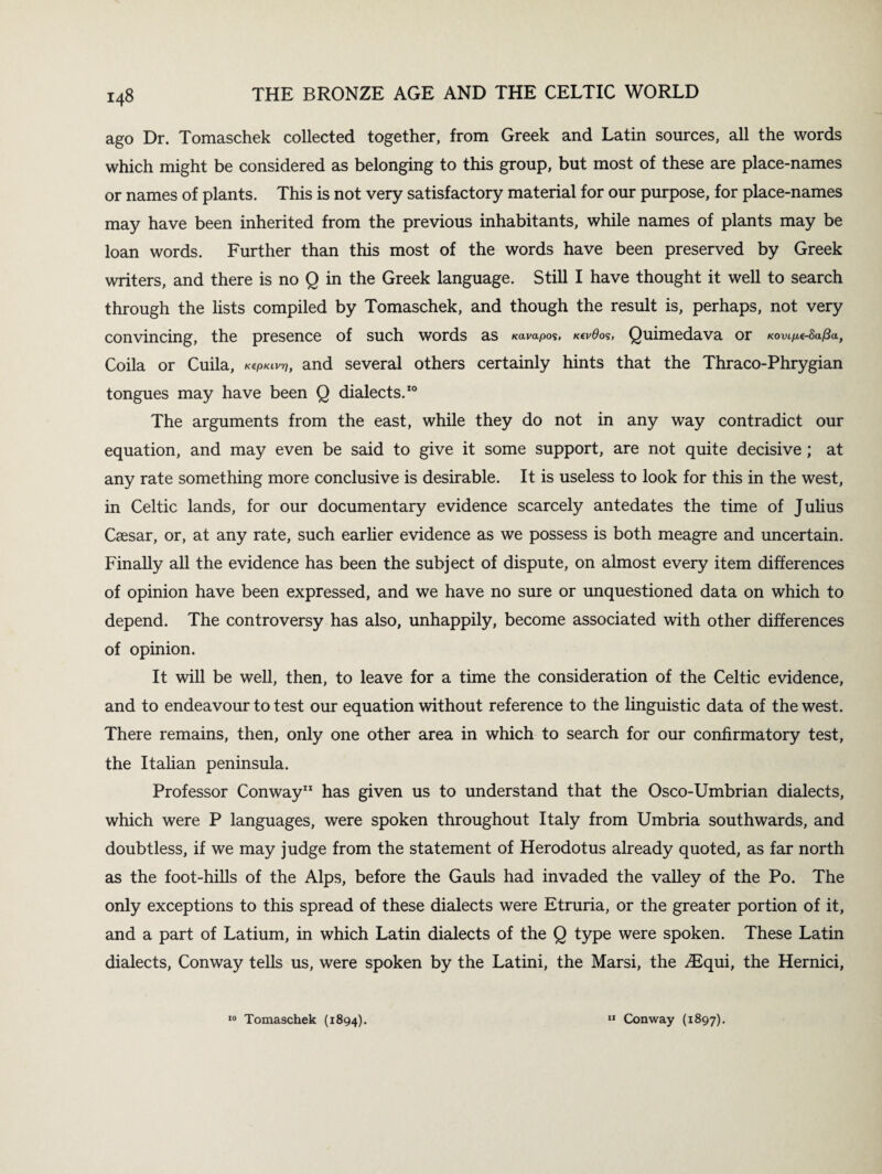 ago Dr. Tomaschek collected together, from Greek and Latin sources, all the words which might be considered as belonging to this group, but most of these are place-names or names of plants. This is not very satisfactory material for our purpose, for place-names may have been inherited from the previous inhabitants, while names of plants may be loan words. Further than this most of the words have been preserved by Greek writers, and there is no Q in the Greek language. Still I have thought it well to search through the lists compiled by Tomaschek, and though the result is, perhaps, not very convincing, the presence of such words as Kavapo$, k«v0os, Quimedava or kovc^safia, Coila or Cuila, k^klvt?, and several others certainly hints that the Thraco-Phrygian tongues may have been Q dialects.10 The arguments from the east, while they do not in any way contradict our equation, and may even be said to give it some support, are not quite decisive ; at any rate something more conclusive is desirable. It is useless to look for this in the west, in Celtic lands, for our documentary evidence scarcely antedates the time of Julius Caesar, or, at any rate, such earlier evidence as we possess is both meagre and uncertain. Finally all the evidence has been the subject of dispute, on almost every item differences of opinion have been expressed, and we have no sure or unquestioned data on which to depend. The controversy has also, unhappily, become associated with other differences of opinion. It will be well, then, to leave for a time the consideration of the Celtic evidence, and to endeavour to test our equation without reference to the linguistic data of the west. There remains, then, only one other area in which to search for our confirmatory test, the Italian peninsula. Professor Conway11 has given us to understand that the Osco-Umbrian dialects, which were P languages, were spoken throughout Italy from Umbria southwards, and doubtless, if we may judge from the statement of Herodotus already quoted, as far north as the foot-hills of the Alps, before the Gauls had invaded the valley of the Po. The only exceptions to this spread of these dialects were Etruria, or the greater portion of it, and a part of Latium, in which Latin dialects of the Q type were spoken. These Latin dialects, Conway tells us, were spoken by the Latini, the Marsi, the ^Equi, the Hernici, 10 Tomaschek (1894). II Conway (1897).